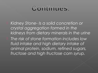  Kidney Stone- Is a solid concretion or
  crystal aggregation formed in the
  kidneys from dietary minerals in the urine
 The risk of stone formation includes low
  fluid intake and high dietary intake of
  animal protein, sodium, refined sugars,
  fructose and high fructose corn syrup.
 