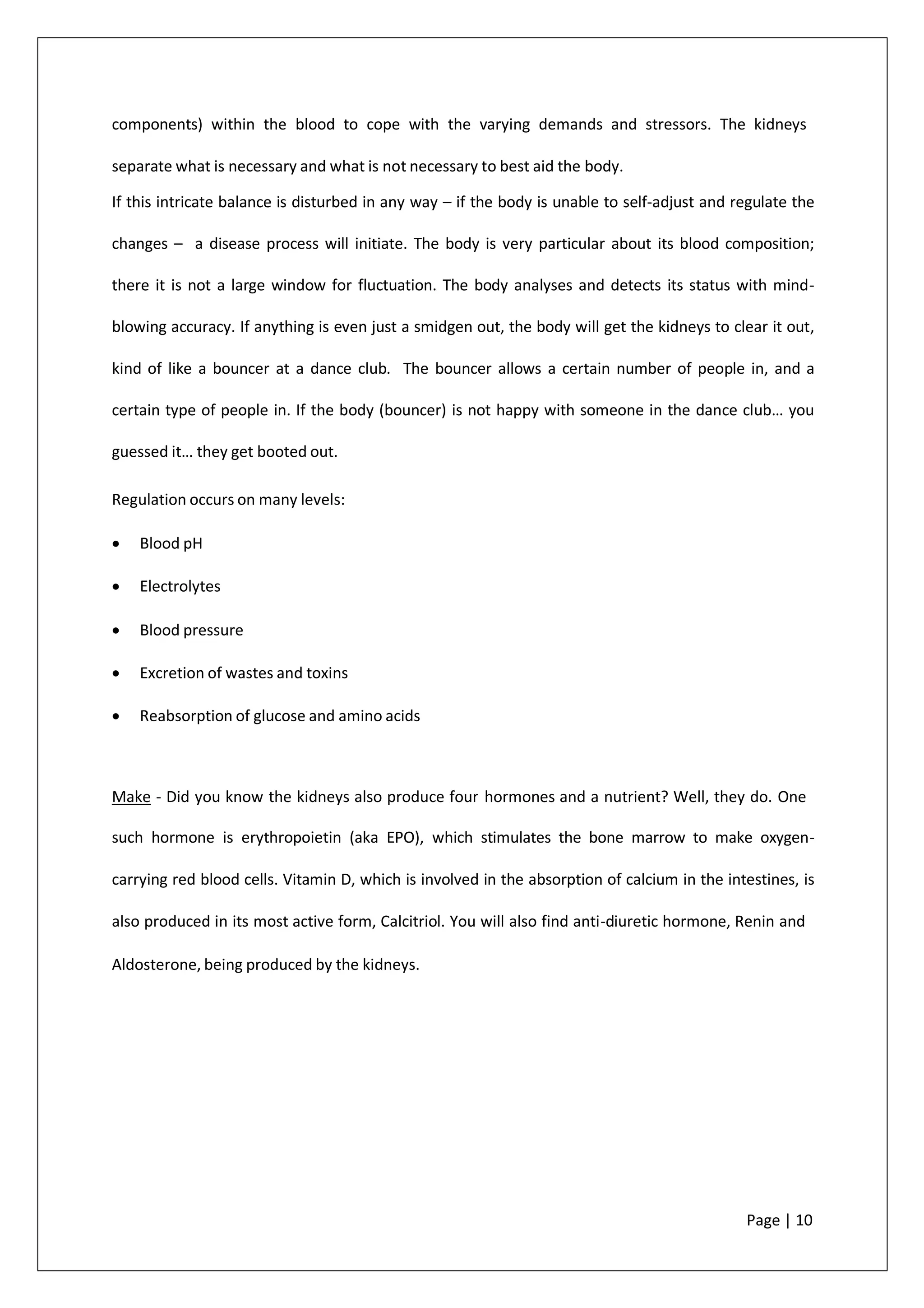 components) within the blood to cope with the varying demands and stressors. The kidneys
separate what is necessary and what is not necessary to best aid the body.
If this intricate balance is disturbed in any way – if the body is unable to self-adjust and regulate the
changes – a disease process will initiate. The body is very particular about its blood composition;
there it is not a large window for fluctuation. The body analyses and detects its status with mind-
blowing accuracy. If anything is even just a smidgen out, the body will get the kidneys to clear it out,
kind of like a bouncer at a dance club. The bouncer allows a certain number of people in, and a
certain type of people in. If the body (bouncer) is not happy with someone in the dance club… you
guessed it… they get booted out.
Regulation occurs on many levels:
• Blood pH
• Electrolytes
• Blood pressure
• Excretion of wastes and toxins
• Reabsorption of glucose and amino acids
Make - Did you know the kidneys also produce four hormones and a nutrient? Well, they do. One
such hormone is erythropoietin (aka EPO), which stimulates the bone marrow to make oxygen-
carrying red blood cells. Vitamin D, which is involved in the absorption of calcium in the intestines, is
also produced in its most active form, Calcitriol. You will also find anti-diuretic hormone, Renin and
Aldosterone, being produced by the kidneys.
Page | 10
 
