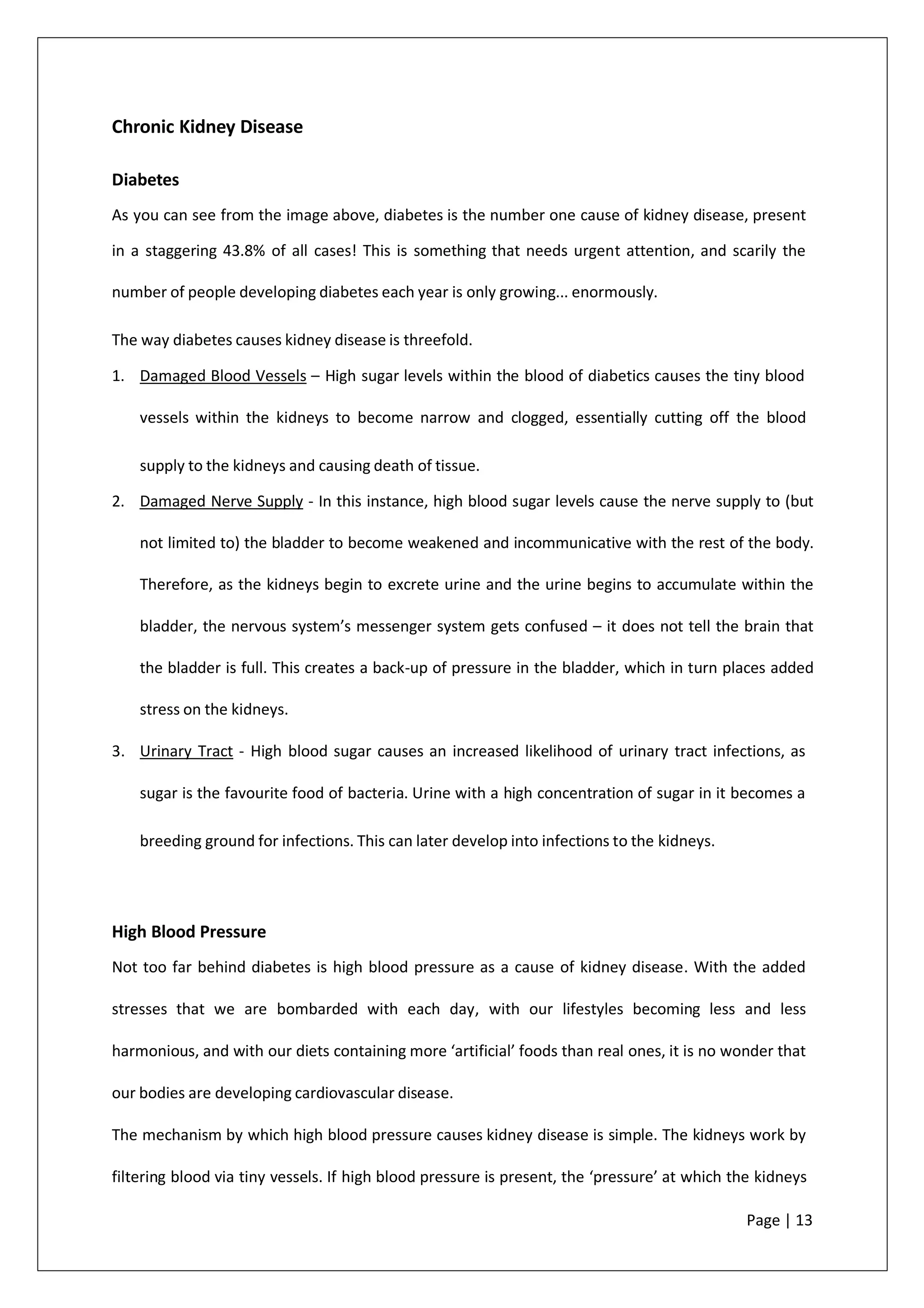 Chronic Kidney Disease
Diabetes
As you can see from the image above, diabetes is the number one cause of kidney disease, present
in a staggering 43.8% of all cases! This is something that needs urgent attention, and scarily the
number of people developing diabetes each year is only growing... enormously.
The way diabetes causes kidney disease is threefold.
1. Damaged Blood Vessels – High sugar levels within the blood of diabetics causes the tiny blood
vessels within the kidneys to become narrow and clogged, essentially cutting off the blood
supply to the kidneys and causing death of tissue.
2. Damaged Nerve Supply - In this instance, high blood sugar levels cause the nerve supply to (but
not limited to) the bladder to become weakened and incommunicative with the rest of the body.
Therefore, as the kidneys begin to excrete urine and the urine begins to accumulate within the
bladder, the nervous system’s messenger system gets confused – it does not tell the brain that
the bladder is full. This creates a back-up of pressure in the bladder, which in turn places added
stress on the kidneys.
3. Urinary Tract - High blood sugar causes an increased likelihood of urinary tract infections, as
sugar is the favourite food of bacteria. Urine with a high concentration of sugar in it becomes a
breeding ground for infections. This can later develop into infections to the kidneys.
High Blood Pressure
Not too far behind diabetes is high blood pressure as a cause of kidney disease. With the added
stresses that we are bombarded with each day, with our lifestyles becoming less and less
harmonious, and with our diets containing more ‘artificial’ foods than real ones, it is no wonder that
our bodies are developing cardiovascular disease.
The mechanism by which high blood pressure causes kidney disease is simple. The kidneys work by
filtering blood via tiny vessels. If high blood pressure is present, the ‘pressure’ at which the kidneys
Page | 13
 