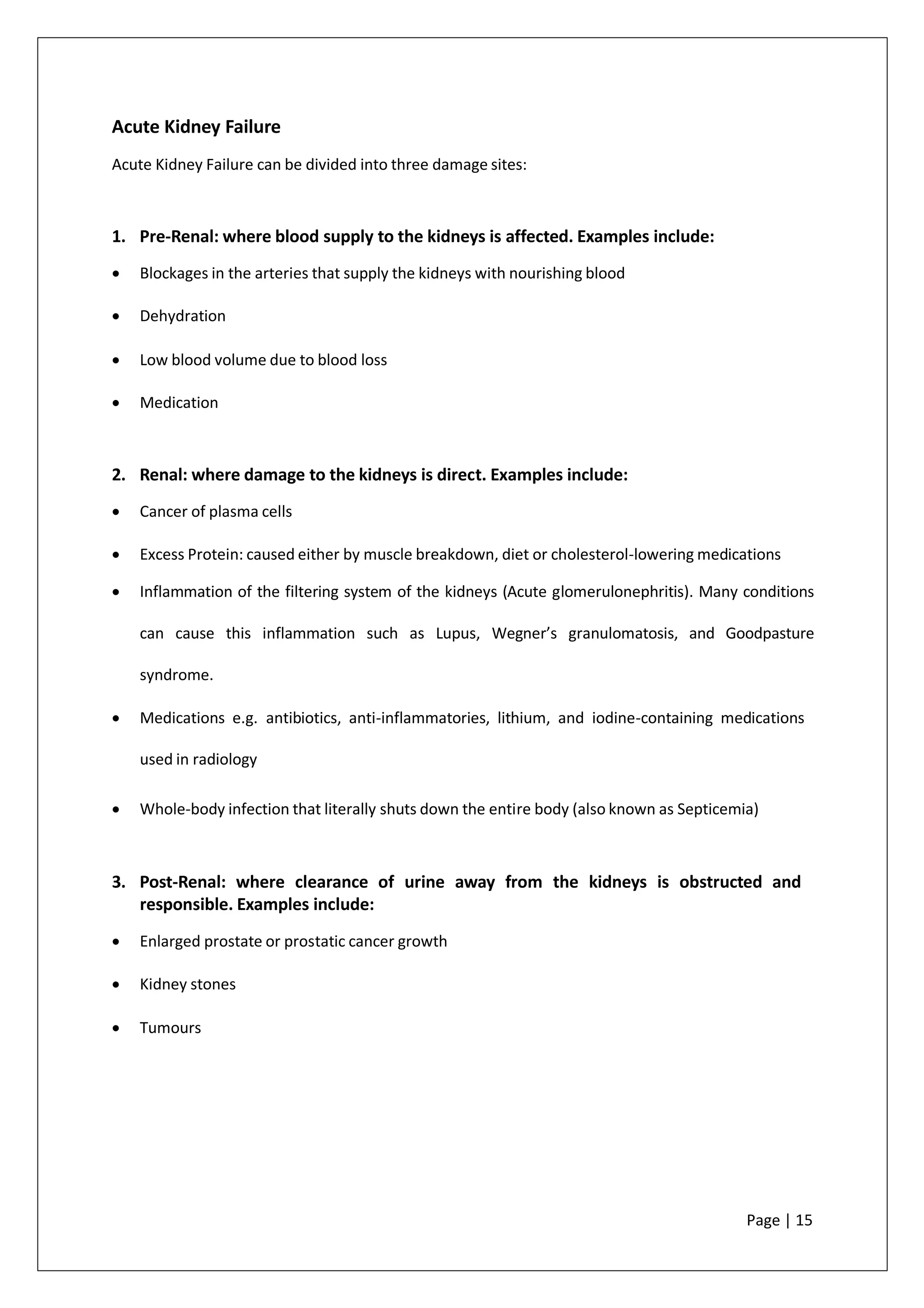 Acute Kidney Failure
Acute Kidney Failure can be divided into three damage sites:
1. Pre-Renal: where blood supply to the kidneys is affected. Examples include:
• Blockages in the arteries that supply the kidneys with nourishing blood
• Dehydration
• Low blood volume due to blood loss
• Medication
2. Renal: where damage to the kidneys is direct. Examples include:
• Cancer of plasma cells
• Excess Protein: caused either by muscle breakdown, diet or cholesterol-lowering medications
• Inflammation of the filtering system of the kidneys (Acute glomerulonephritis). Many conditions
can cause this inflammation such as Lupus, Wegner’s granulomatosis, and Goodpasture
syndrome.
• Medications e.g. antibiotics, anti-inflammatories, lithium, and iodine-containing medications
used in radiology
• Whole-body infection that literally shuts down the entire body (also known as Septicemia)
3. Post-Renal: where clearance of urine away from the kidneys is obstructed and
responsible. Examples include:
• Enlarged prostate or prostatic cancer growth
• Kidney stones
• Tumours
Page | 15
 