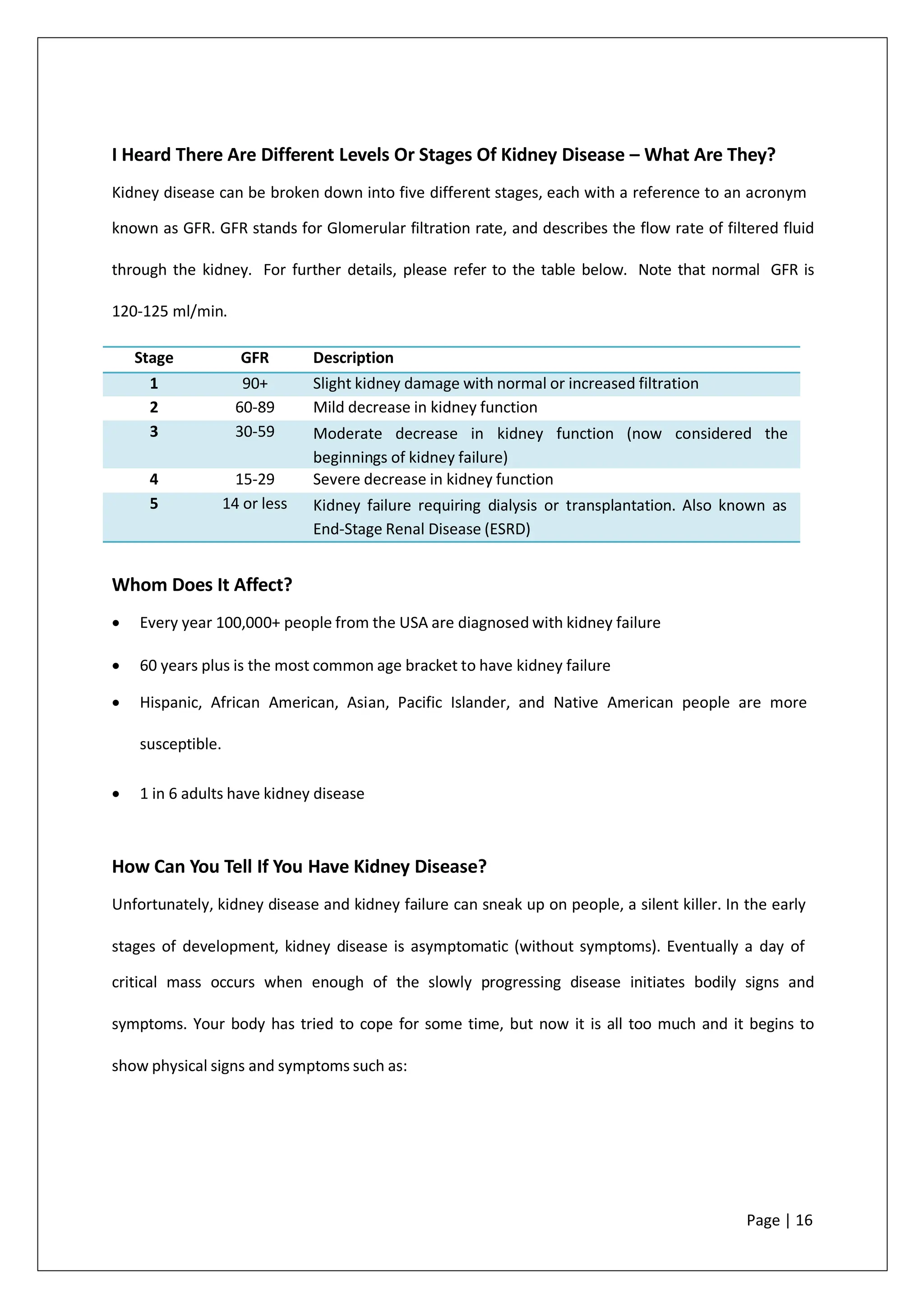 I Heard There Are Different Levels Or Stages Of Kidney Disease – What Are They?
Kidney disease can be broken down into five different stages, each with a reference to an acronym
known as GFR. GFR stands for Glomerular filtration rate, and describes the flow rate of filtered fluid
through the kidney. For further details, please refer to the table below. Note that normal GFR is
120-125 ml/min.
Whom Does It Affect?
• Every year 100,000+ people from the USA are diagnosed with kidney failure
• 60 years plus is the most common age bracket to have kidney failure
• Hispanic, African American, Asian, Pacific Islander, and Native American people are more
susceptible.
• 1 in 6 adults have kidney disease
How Can You Tell If You Have Kidney Disease?
Unfortunately, kidney disease and kidney failure can sneak up on people, a silent killer. In the early
stages of development, kidney disease is asymptomatic (without symptoms). Eventually a day of
critical mass occurs when enough of the slowly progressing disease initiates bodily signs and
symptoms. Your body has tried to cope for some time, but now it is all too much and it begins to
show physical signs and symptoms such as:
Page | 16
Stage GFR Description
1 90+ Slight kidney damage with normal or increased filtration
2 60-89 Mild decrease in kidney function
3 30-59 Moderate decrease in kidney function (now considered the
beginnings of kidney failure)
4 15-29 Severe decrease in kidney function
5 14 or less Kidney failure requiring dialysis or transplantation. Also known as
End-Stage Renal Disease (ESRD)
 