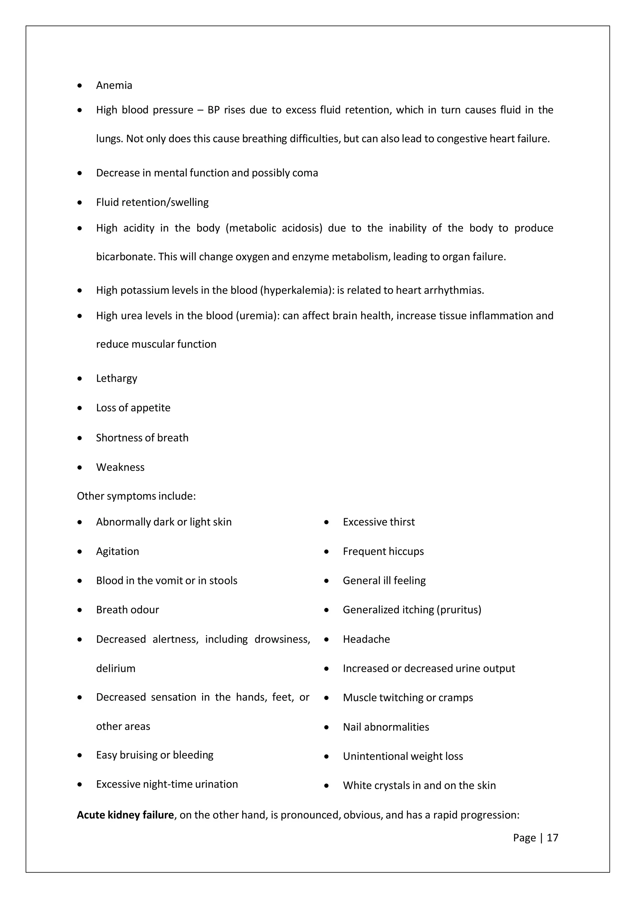 • Anemia
• High blood pressure – BP rises due to excess fluid retention, which in turn causes fluid in the
lungs. Not only does this cause breathing difficulties, but can also lead to congestive heart failure.
• Decrease in mental function and possibly coma
• Fluid retention/swelling
• High acidity in the body (metabolic acidosis) due to the inability of the body to produce
bicarbonate. This will change oxygen and enzyme metabolism, leading to organ failure.
• High potassium levels in the blood (hyperkalemia): is related to heart arrhythmias.
• High urea levels in the blood (uremia): can affect brain health, increase tissue inflammation and
reduce muscular function
• Lethargy
• Loss of appetite
• Shortness of breath
• Weakness
Other symptoms include:
• Abnormally dark or light skin
• Agitation
• Blood in the vomit or in stools
• Breath odour
• Decreased alertness, including drowsiness,
delirium
• Decreased sensation in the hands, feet, or
other areas
• Easy bruising or bleeding
• Excessive night-time urination
• Excessive thirst
• Frequent hiccups
• General ill feeling
• Generalized itching (pruritus)
• Headache
• Increased or decreased urine output
• Muscle twitching or cramps
• Nail abnormalities
• Unintentional weight loss
• White crystals in and on the skin
Acute kidney failure, on the other hand, is pronounced, obvious, and has a rapid progression:
Page | 17
 