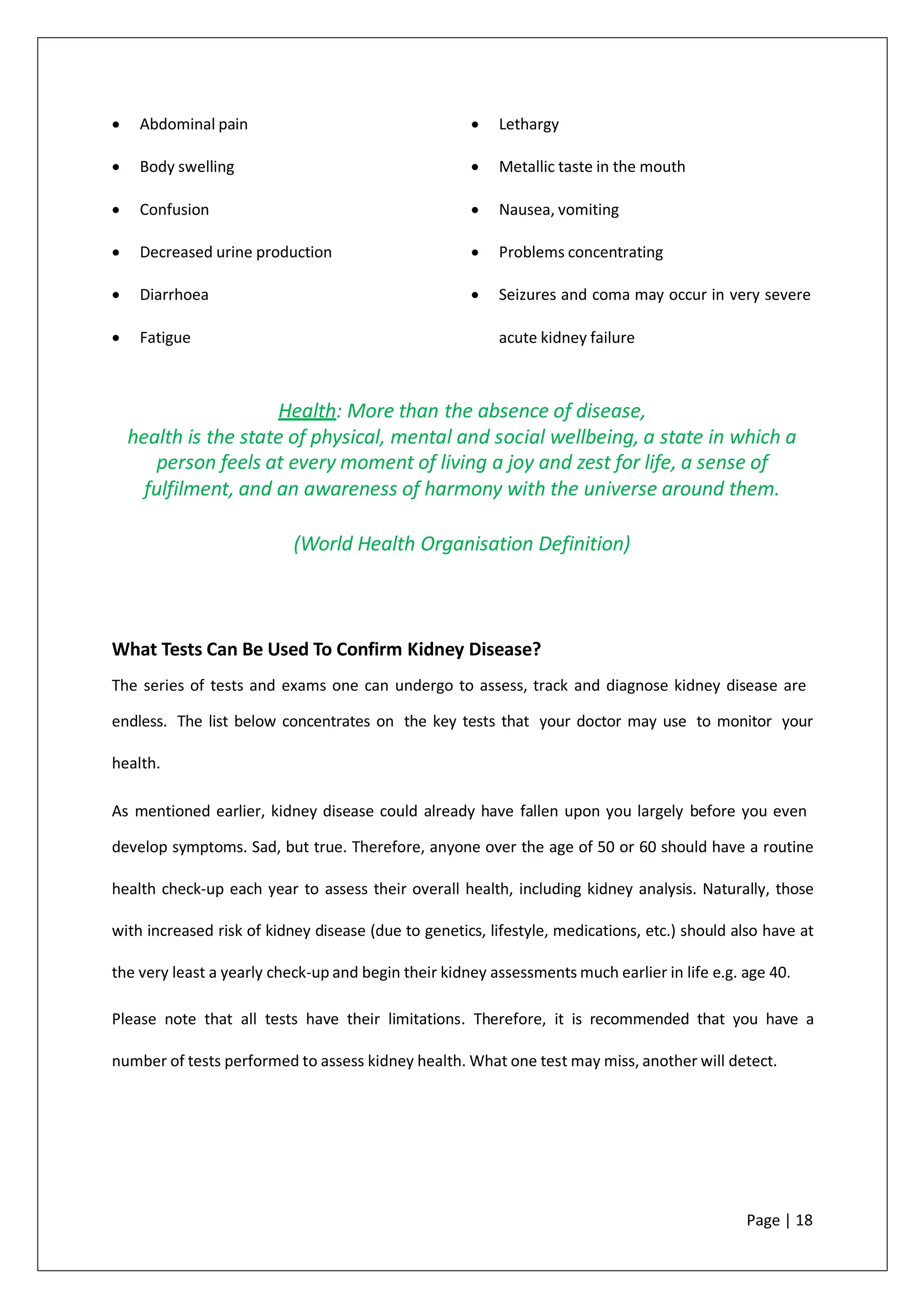 • Abdominal pain
• Body swelling
• Confusion
• Decreased urine production
• Diarrhoea
• Fatigue
• Lethargy
• Metallic taste in the mouth
• Nausea, vomiting
• Problems concentrating
• Seizures and coma may occur in very severe
acute kidney failure
Health: More than the absence of disease,
health is the state of physical, mental and social wellbeing, a state in which a
person feels at every moment of living a joy and zest for life, a sense of
fulfilment, and an awareness of harmony with the universe around them.
(World Health Organisation Definition)
What Tests Can Be Used To Confirm Kidney Disease?
The series of tests and exams one can undergo to assess, track and diagnose kidney disease are
endless. The list below concentrates on the key tests that your doctor may use to monitor your
health.
As mentioned earlier, kidney disease could already have fallen upon you largely before you even
develop symptoms. Sad, but true. Therefore, anyone over the age of 50 or 60 should have a routine
health check-up each year to assess their overall health, including kidney analysis. Naturally, those
with increased risk of kidney disease (due to genetics, lifestyle, medications, etc.) should also have at
the very least a yearly check-up and begin their kidney assessments much earlier in life e.g. age 40.
Please note that all tests have their limitations. Therefore, it is recommended that you have a
number of tests performed to assess kidney health. What one test may miss, another will detect.
Page | 18
 