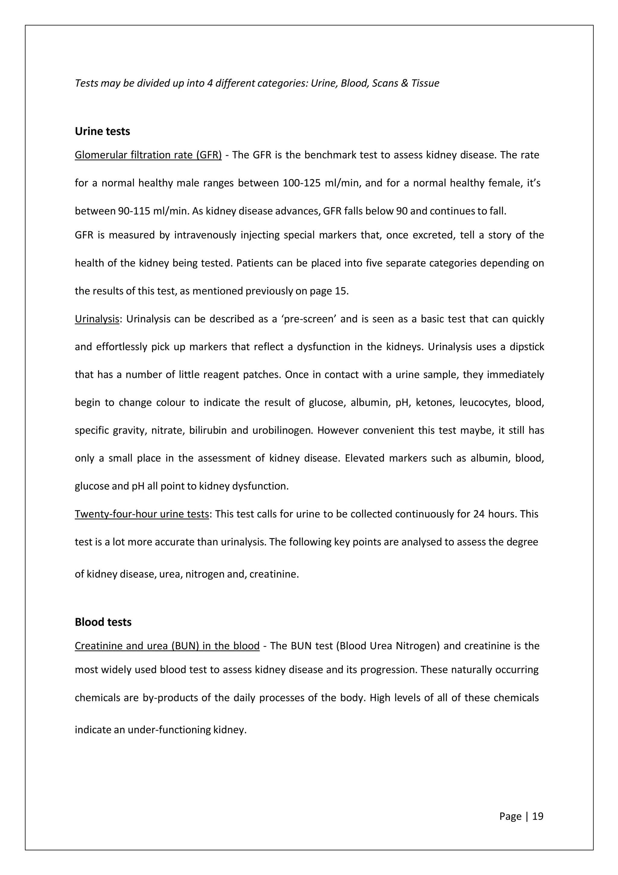 Tests may be divided up into 4 different categories: Urine, Blood, Scans & Tissue
Urine tests
Glomerular filtration rate (GFR) - The GFR is the benchmark test to assess kidney disease. The rate
for a normal healthy male ranges between 100-125 ml/min, and for a normal healthy female, it’s
between 90-115 ml/min. As kidney disease advances, GFR falls below 90 and continues to fall.
GFR is measured by intravenously injecting special markers that, once excreted, tell a story of the
health of the kidney being tested. Patients can be placed into five separate categories depending on
the results of this test, as mentioned previously on page 15.
Urinalysis: Urinalysis can be described as a ‘pre-screen’ and is seen as a basic test that can quickly
and effortlessly pick up markers that reflect a dysfunction in the kidneys. Urinalysis uses a dipstick
that has a number of little reagent patches. Once in contact with a urine sample, they immediately
begin to change colour to indicate the result of glucose, albumin, pH, ketones, leucocytes, blood,
specific gravity, nitrate, bilirubin and urobilinogen. However convenient this test maybe, it still has
only a small place in the assessment of kidney disease. Elevated markers such as albumin, blood,
glucose and pH all point to kidney dysfunction.
Twenty-four-hour urine tests: This test calls for urine to be collected continuously for 24 hours. This
test is a lot more accurate than urinalysis. The following key points are analysed to assess the degree
of kidney disease, urea, nitrogen and, creatinine.
Blood tests
Creatinine and urea (BUN) in the blood - The BUN test (Blood Urea Nitrogen) and creatinine is the
most widely used blood test to assess kidney disease and its progression. These naturally occurring
chemicals are by-products of the daily processes of the body. High levels of all of these chemicals
indicate an under-functioning kidney.
Page | 19
 