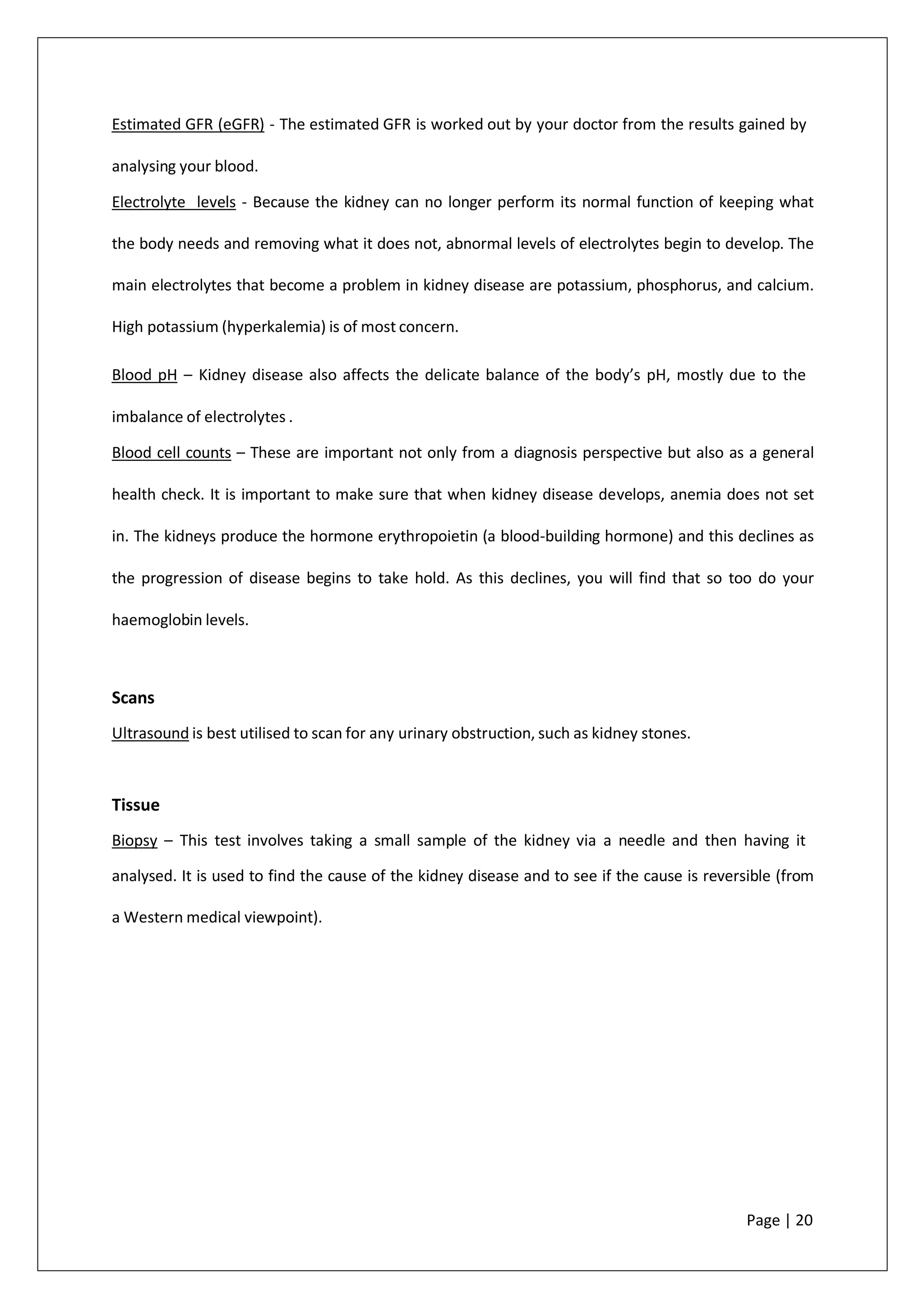 Estimated GFR (eGFR) - The estimated GFR is worked out by your doctor from the results gained by
analysing your blood.
Electrolyte levels - Because the kidney can no longer perform its normal function of keeping what
the body needs and removing what it does not, abnormal levels of electrolytes begin to develop. The
main electrolytes that become a problem in kidney disease are potassium, phosphorus, and calcium.
High potassium (hyperkalemia) is of most concern.
Blood pH – Kidney disease also affects the delicate balance of the body’s pH, mostly due to the
imbalance of electrolytes .
Blood cell counts – These are important not only from a diagnosis perspective but also as a general
health check. It is important to make sure that when kidney disease develops, anemia does not set
in. The kidneys produce the hormone erythropoietin (a blood-building hormone) and this declines as
the progression of disease begins to take hold. As this declines, you will find that so too do your
haemoglobin levels.
Scans
Ultrasound is best utilised to scan for any urinary obstruction, such as kidney stones.
Tissue
Biopsy – This test involves taking a small sample of the kidney via a needle and then having it
analysed. It is used to find the cause of the kidney disease and to see if the cause is reversible (from
a Western medical viewpoint).
Page | 20
 