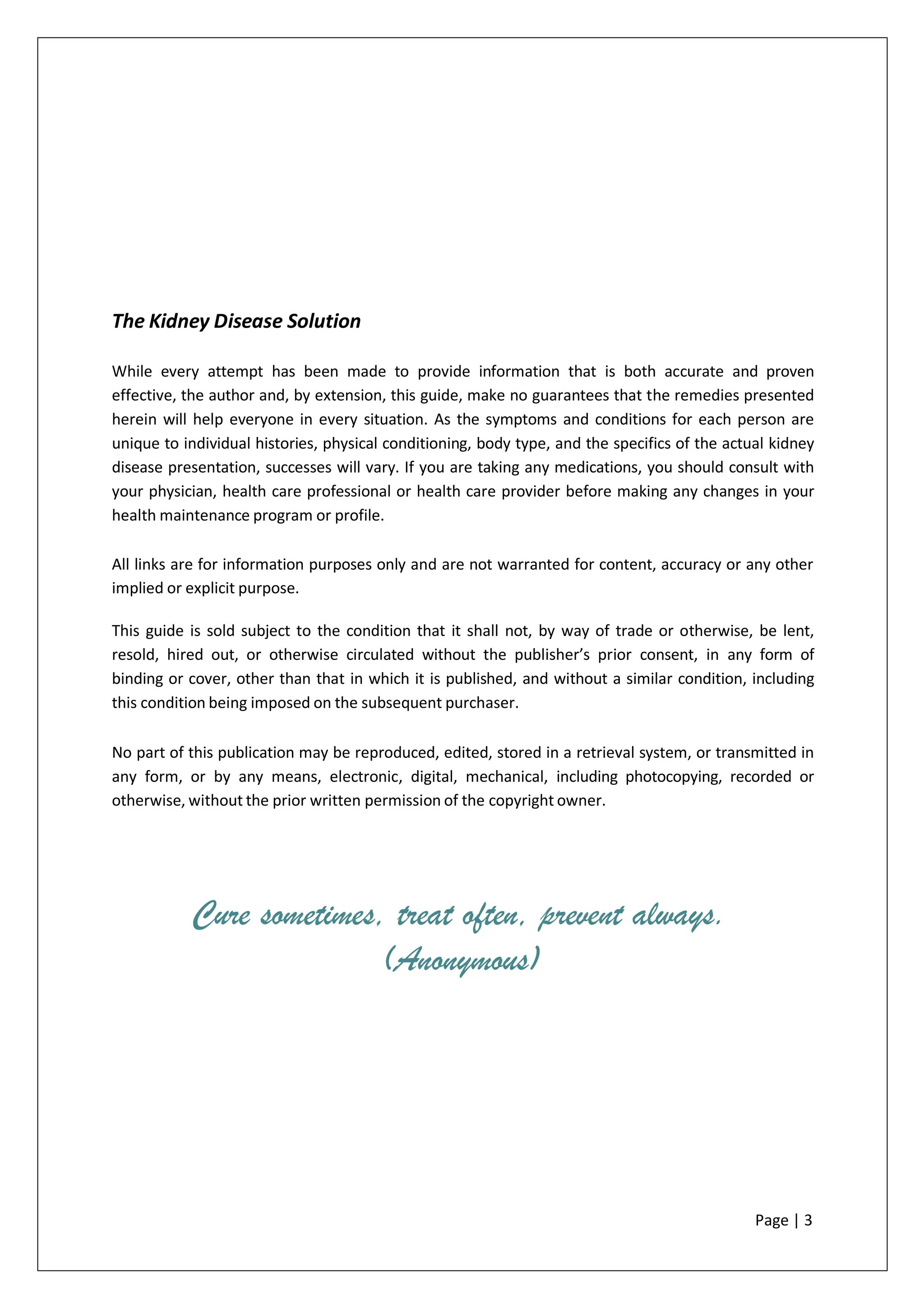 The Kidney Disease Solution
While every attempt has been made to provide information that is both accurate and proven
effective, the author and, by extension, this guide, make no guarantees that the remedies presented
herein will help everyone in every situation. As the symptoms and conditions for each person are
unique to individual histories, physical conditioning, body type, and the specifics of the actual kidney
disease presentation, successes will vary. If you are taking any medications, you should consult with
your physician, health care professional or health care provider before making any changes in your
health maintenance program or profile.
All links are for information purposes only and are not warranted for content, accuracy or any other
implied or explicit purpose.
This guide is sold subject to the condition that it shall not, by way of trade or otherwise, be lent,
resold, hired out, or otherwise circulated without the publisher’s prior consent, in any form of
binding or cover, other than that in which it is published, and without a similar condition, including
this condition being imposed on the subsequent purchaser.
No part of this publication may be reproduced, edited, stored in a retrieval system, or transmitted in
any form, or by any means, electronic, digital, mechanical, including photocopying, recorded or
otherwise, without the prior written permission of the copyright owner.
Cure sometimes, treat often, prevent always.
(Anonymous)
Page | 3
 