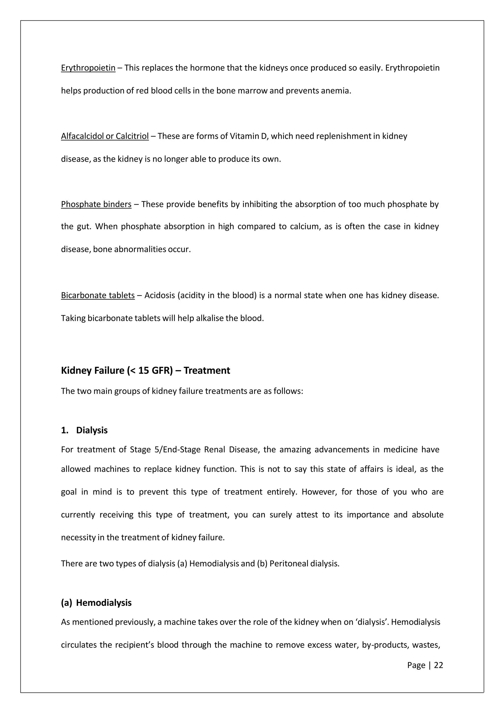 Erythropoietin – This replaces the hormone that the kidneys once produced so easily. Erythropoietin
helps production of red blood cells in the bone marrow and prevents anemia.
Alfacalcidol or Calcitriol – These are forms of Vitamin D, which need replenishment in kidney
disease, as the kidney is no longer able to produce its own.
Phosphate binders – These provide benefits by inhibiting the absorption of too much phosphate by
the gut. When phosphate absorption in high compared to calcium, as is often the case in kidney
disease, bone abnormalities occur.
Bicarbonate tablets – Acidosis (acidity in the blood) is a normal state when one has kidney disease.
Taking bicarbonate tablets will help alkalise the blood.
Kidney Failure (< 15 GFR) – Treatment
The two main groups of kidney failure treatments are as follows:
1. Dialysis
For treatment of Stage 5/End-Stage Renal Disease, the amazing advancements in medicine have
allowed machines to replace kidney function. This is not to say this state of affairs is ideal, as the
goal in mind is to prevent this type of treatment entirely. However, for those of you who are
currently receiving this type of treatment, you can surely attest to its importance and absolute
necessity in the treatment of kidney failure.
There are two types of dialysis (a) Hemodialysis and (b) Peritoneal dialysis.
(a) Hemodialysis
As mentioned previously, a machine takes over the role of the kidney when on ‘dialysis’. Hemodialysis
circulates the recipient’s blood through the machine to remove excess water, by-products, wastes,
Page | 22
 