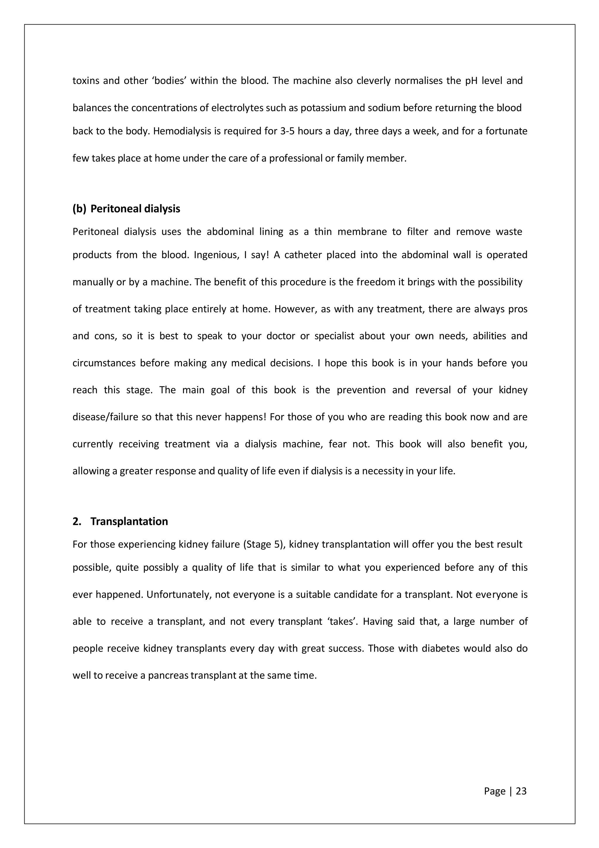 toxins and other ‘bodies’ within the blood. The machine also cleverly normalises the pH level and
balances the concentrations of electrolytes such as potassium and sodium before returning the blood
back to the body. Hemodialysis is required for 3-5 hours a day, three days a week, and for a fortunate
few takes place at home under the care of a professional or family member.
(b) Peritoneal dialysis
Peritoneal dialysis uses the abdominal lining as a thin membrane to filter and remove waste
products from the blood. Ingenious, I say! A catheter placed into the abdominal wall is operated
manually or by a machine. The benefit of this procedure is the freedom it brings with the possibility
of treatment taking place entirely at home. However, as with any treatment, there are always pros
and cons, so it is best to speak to your doctor or specialist about your own needs, abilities and
circumstances before making any medical decisions. I hope this book is in your hands before you
reach this stage. The main goal of this book is the prevention and reversal of your kidney
disease/failure so that this never happens! For those of you who are reading this book now and are
currently receiving treatment via a dialysis machine, fear not. This book will also benefit you,
allowing a greater response and quality of life even if dialysis is a necessity in your life.
2. Transplantation
For those experiencing kidney failure (Stage 5), kidney transplantation will offer you the best result
possible, quite possibly a quality of life that is similar to what you experienced before any of this
ever happened. Unfortunately, not everyone is a suitable candidate for a transplant. Not everyone is
able to receive a transplant, and not every transplant ‘takes’. Having said that, a large number of
people receive kidney transplants every day with great success. Those with diabetes would also do
well to receive a pancreas transplant at the same time.
Page | 23
 