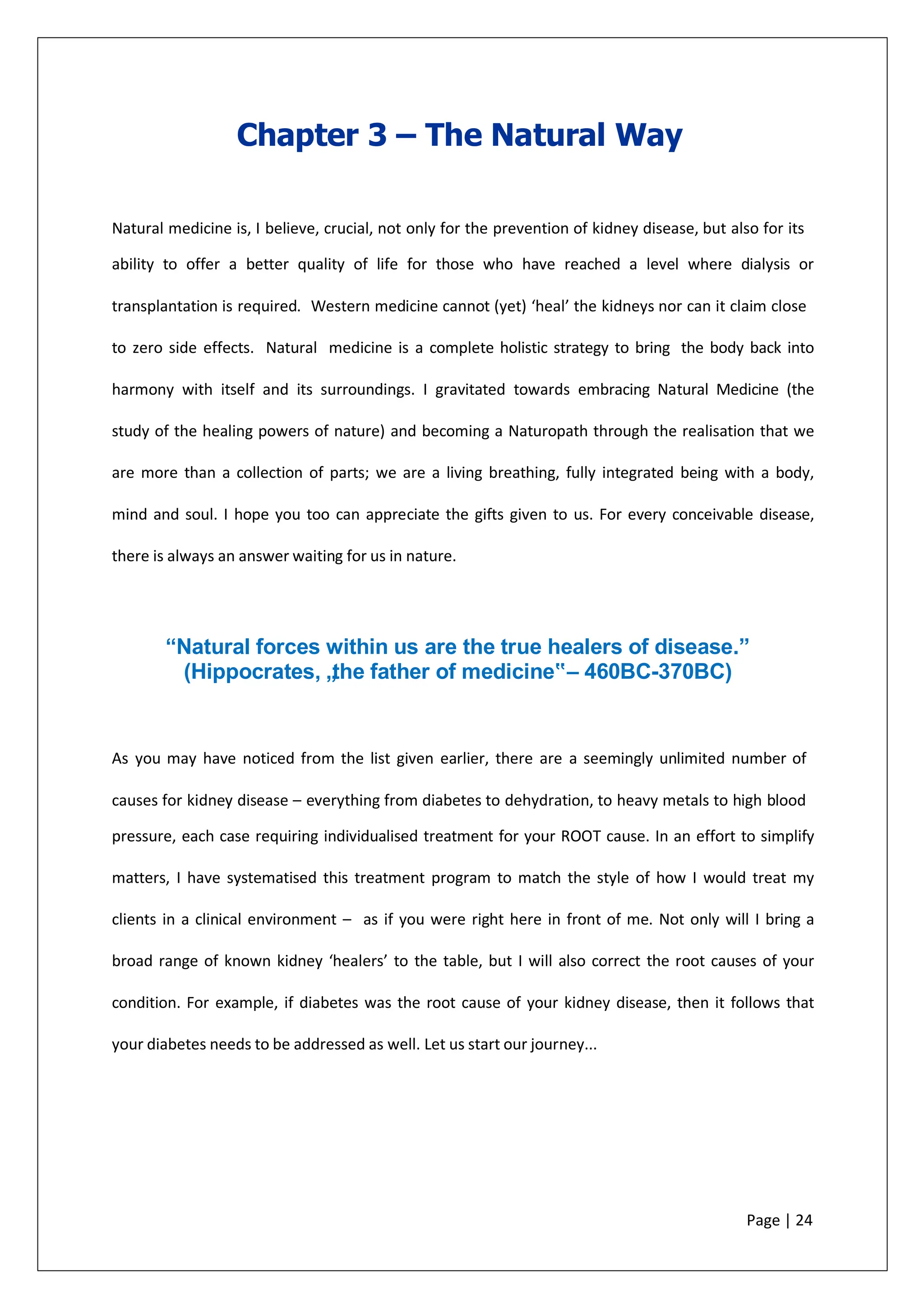 Chapter 3 – The Natural Way
Natural medicine is, I believe, crucial, not only for the prevention of kidney disease, but also for its
ability to offer a better quality of life for those who have reached a level where dialysis or
transplantation is required. Western medicine cannot (yet) ‘heal’ the kidneys nor can it claim close
to zero side effects. Natural medicine is a complete holistic strategy to bring the body back into
harmony with itself and its surroundings. I gravitated towards embracing Natural Medicine (the
study of the healing powers of nature) and becoming a Naturopath through the realisation that we
are more than a collection of parts; we are a living breathing, fully integrated being with a body,
mind and soul. I hope you too can appreciate the gifts given to us. For every conceivable disease,
there is always an answer waiting for us in nature.
“Natural forces within us are the true healers of disease.”
(Hippocrates, „
the father of medicine‟– 460BC-370BC)
As you may have noticed from the list given earlier, there are a seemingly unlimited number of
causes for kidney disease – everything from diabetes to dehydration, to heavy metals to high blood
pressure, each case requiring individualised treatment for your ROOT cause. In an effort to simplify
matters, I have systematised this treatment program to match the style of how I would treat my
clients in a clinical environment – as if you were right here in front of me. Not only will I bring a
broad range of known kidney ‘healers’ to the table, but I will also correct the root causes of your
condition. For example, if diabetes was the root cause of your kidney disease, then it follows that
your diabetes needs to be addressed as well. Let us start our journey...
Page | 24
 