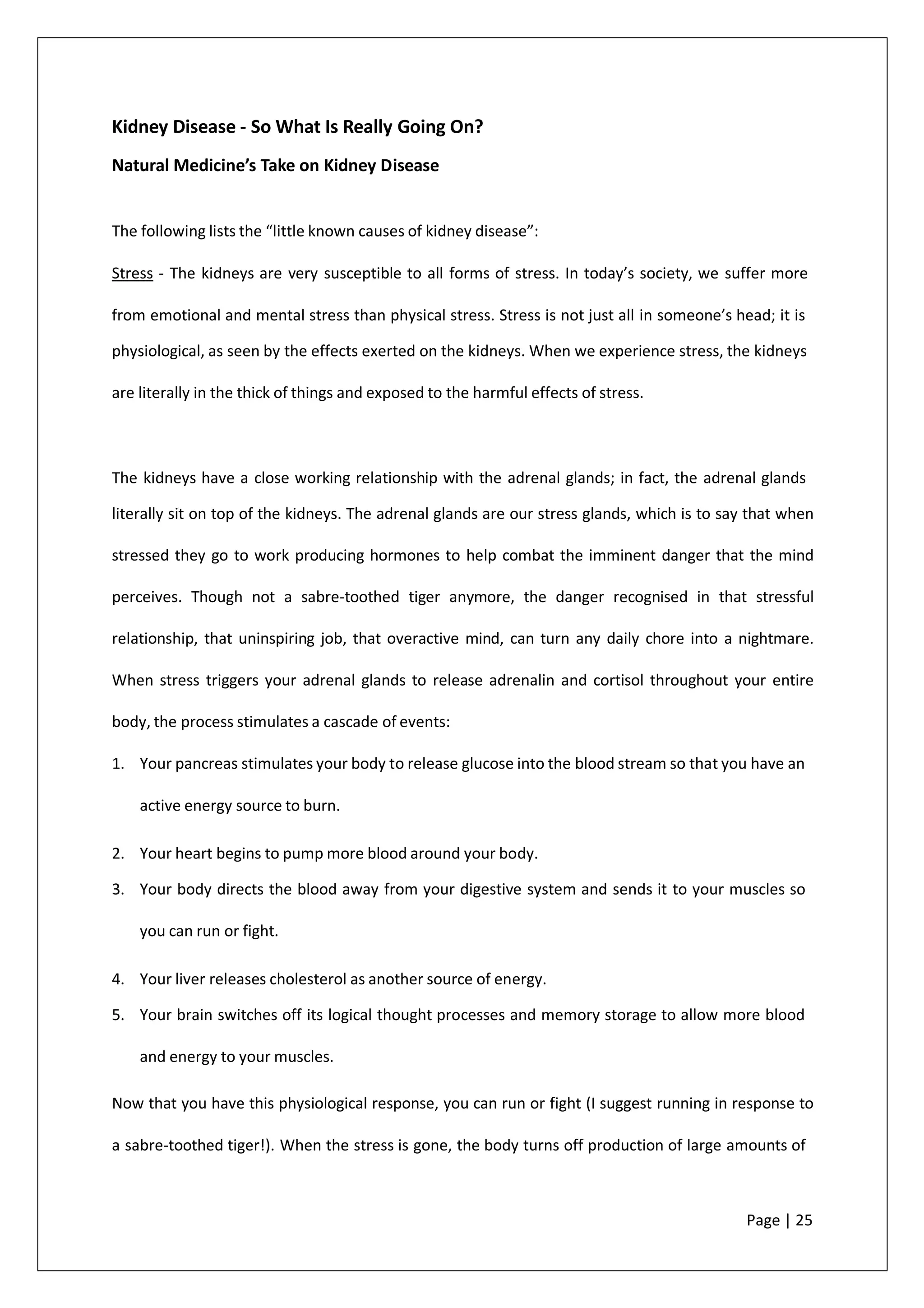 Kidney Disease - So What Is Really Going On?
Natural Medicine’s Take on Kidney Disease
The following lists the “little known causes of kidney disease”:
Stress - The kidneys are very susceptible to all forms of stress. In today’s society, we suffer more
from emotional and mental stress than physical stress. Stress is not just all in someone’s head; it is
physiological, as seen by the effects exerted on the kidneys. When we experience stress, the kidneys
are literally in the thick of things and exposed to the harmful effects of stress.
The kidneys have a close working relationship with the adrenal glands; in fact, the adrenal glands
literally sit on top of the kidneys. The adrenal glands are our stress glands, which is to say that when
stressed they go to work producing hormones to help combat the imminent danger that the mind
perceives. Though not a sabre-toothed tiger anymore, the danger recognised in that stressful
relationship, that uninspiring job, that overactive mind, can turn any daily chore into a nightmare.
When stress triggers your adrenal glands to release adrenalin and cortisol throughout your entire
body, the process stimulates a cascade of events:
1. Your pancreas stimulates your body to release glucose into the blood stream so that you have an
active energy source to burn.
2. Your heart begins to pump more blood around your body.
3. Your body directs the blood away from your digestive system and sends it to your muscles so
you can run or fight.
4. Your liver releases cholesterol as another source of energy.
5. Your brain switches off its logical thought processes and memory storage to allow more blood
and energy to your muscles.
Now that you have this physiological response, you can run or fight (I suggest running in response to
a sabre-toothed tiger!). When the stress is gone, the body turns off production of large amounts of
Page | 25
 