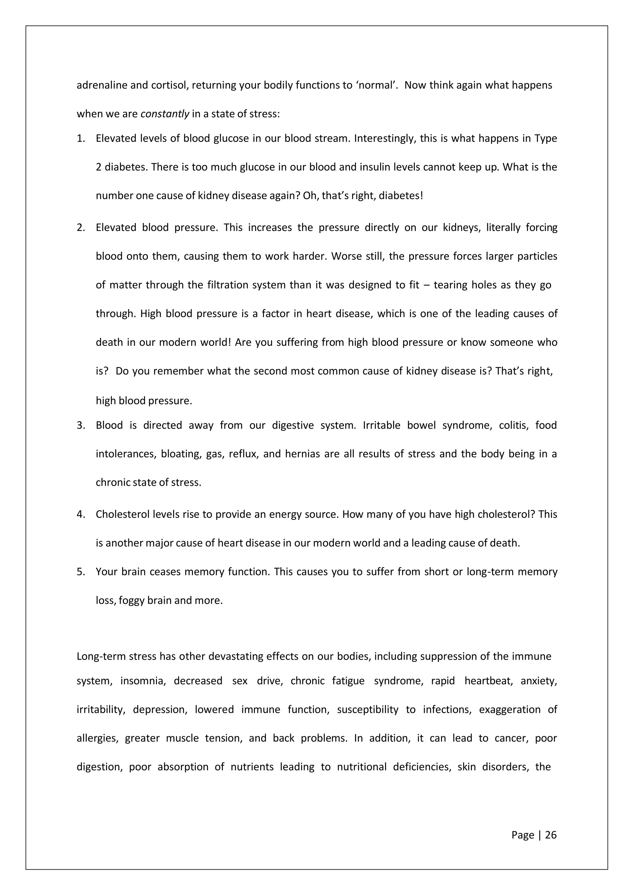 adrenaline and cortisol, returning your bodily functions to ‘normal’. Now think again what happens
when we are constantly in a state of stress:
1. Elevated levels of blood glucose in our blood stream. Interestingly, this is what happens in Type
2 diabetes. There is too much glucose in our blood and insulin levels cannot keep up. What is the
number one cause of kidney disease again? Oh, that’s right, diabetes!
2. Elevated blood pressure. This increases the pressure directly on our kidneys, literally forcing
blood onto them, causing them to work harder. Worse still, the pressure forces larger particles
of matter through the filtration system than it was designed to fit – tearing holes as they go
through. High blood pressure is a factor in heart disease, which is one of the leading causes of
death in our modern world! Are you suffering from high blood pressure or know someone who
is? Do you remember what the second most common cause of kidney disease is? That’s right,
high blood pressure.
3. Blood is directed away from our digestive system. Irritable bowel syndrome, colitis, food
intolerances, bloating, gas, reflux, and hernias are all results of stress and the body being in a
chronic state of stress.
4. Cholesterol levels rise to provide an energy source. How many of you have high cholesterol? This
is another major cause of heart disease in our modern world and a leading cause of death.
5. Your brain ceases memory function. This causes you to suffer from short or long-term memory
loss, foggy brain and more.
Long-term stress has other devastating effects on our bodies, including suppression of the immune
system, insomnia, decreased sex drive, chronic fatigue syndrome, rapid heartbeat, anxiety,
irritability, depression, lowered immune function, susceptibility to infections, exaggeration of
allergies, greater muscle tension, and back problems. In addition, it can lead to cancer, poor
digestion, poor absorption of nutrients leading to nutritional deficiencies, skin disorders, the
Page | 26
 