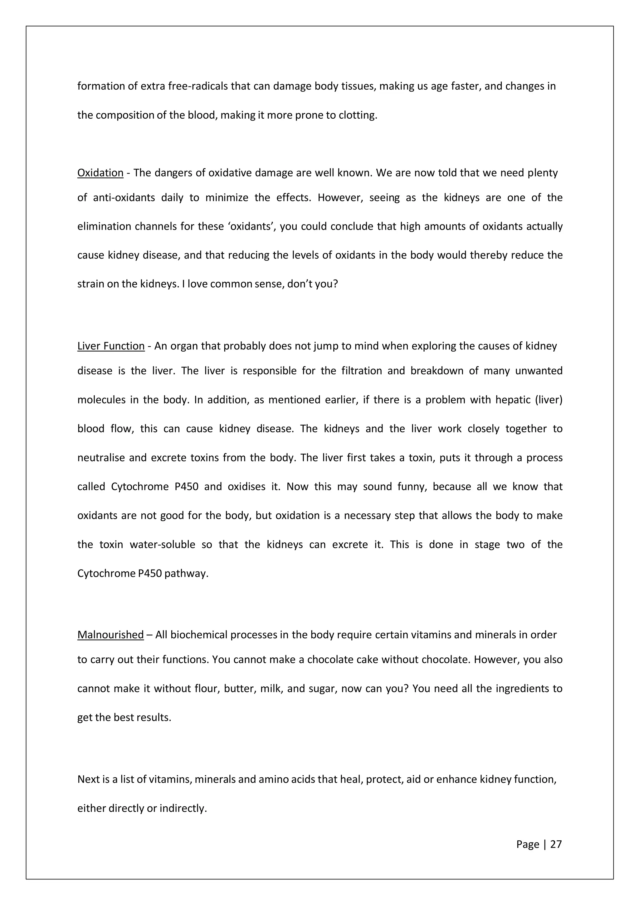 formation of extra free-radicals that can damage body tissues, making us age faster, and changes in
the composition of the blood, making it more prone to clotting.
Oxidation - The dangers of oxidative damage are well known. We are now told that we need plenty
of anti-oxidants daily to minimize the effects. However, seeing as the kidneys are one of the
elimination channels for these ‘oxidants’, you could conclude that high amounts of oxidants actually
cause kidney disease, and that reducing the levels of oxidants in the body would thereby reduce the
strain on the kidneys. I love common sense, don’t you?
Liver Function - An organ that probably does not jump to mind when exploring the causes of kidney
disease is the liver. The liver is responsible for the filtration and breakdown of many unwanted
molecules in the body. In addition, as mentioned earlier, if there is a problem with hepatic (liver)
blood flow, this can cause kidney disease. The kidneys and the liver work closely together to
neutralise and excrete toxins from the body. The liver first takes a toxin, puts it through a process
called Cytochrome P450 and oxidises it. Now this may sound funny, because all we know that
oxidants are not good for the body, but oxidation is a necessary step that allows the body to make
the toxin water-soluble so that the kidneys can excrete it. This is done in stage two of the
Cytochrome P450 pathway.
Malnourished – All biochemical processes in the body require certain vitamins and minerals in order
to carry out their functions. You cannot make a chocolate cake without chocolate. However, you also
cannot make it without flour, butter, milk, and sugar, now can you? You need all the ingredients to
get the best results.
Next is a list of vitamins, minerals and amino acids that heal, protect, aid or enhance kidney function,
either directly or indirectly.
Page | 27
 