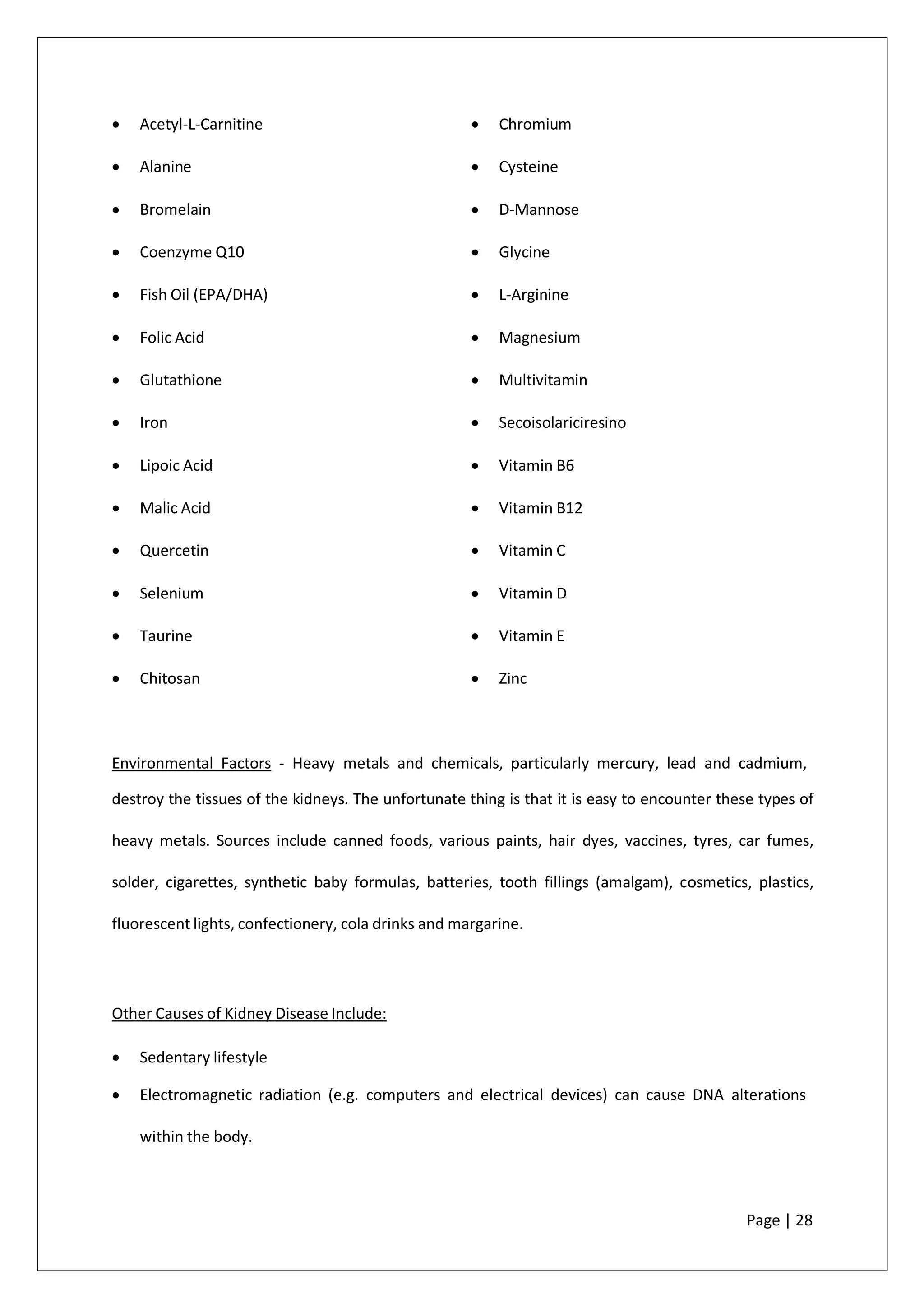 • Acetyl-L-Carnitine
• Alanine
• Bromelain
• Coenzyme Q10
• Fish Oil (EPA/DHA)
• Folic Acid
• Glutathione
• Iron
• Lipoic Acid
• Malic Acid
• Quercetin
• Selenium
• Taurine
• Chitosan
• Chromium
• Cysteine
• D-Mannose
• Glycine
• L-Arginine
• Magnesium
• Multivitamin
• Secoisolariciresino
• Vitamin B6
• Vitamin B12
• Vitamin C
• Vitamin D
• Vitamin E
• Zinc
Environmental Factors - Heavy metals and chemicals, particularly mercury, lead and cadmium,
destroy the tissues of the kidneys. The unfortunate thing is that it is easy to encounter these types of
heavy metals. Sources include canned foods, various paints, hair dyes, vaccines, tyres, car fumes,
solder, cigarettes, synthetic baby formulas, batteries, tooth fillings (amalgam), cosmetics, plastics,
fluorescent lights, confectionery, cola drinks and margarine.
Other Causes of Kidney Disease Include:
• Sedentary lifestyle
• Electromagnetic radiation (e.g. computers and electrical devices) can cause DNA alterations
within the body.
Page | 28
 