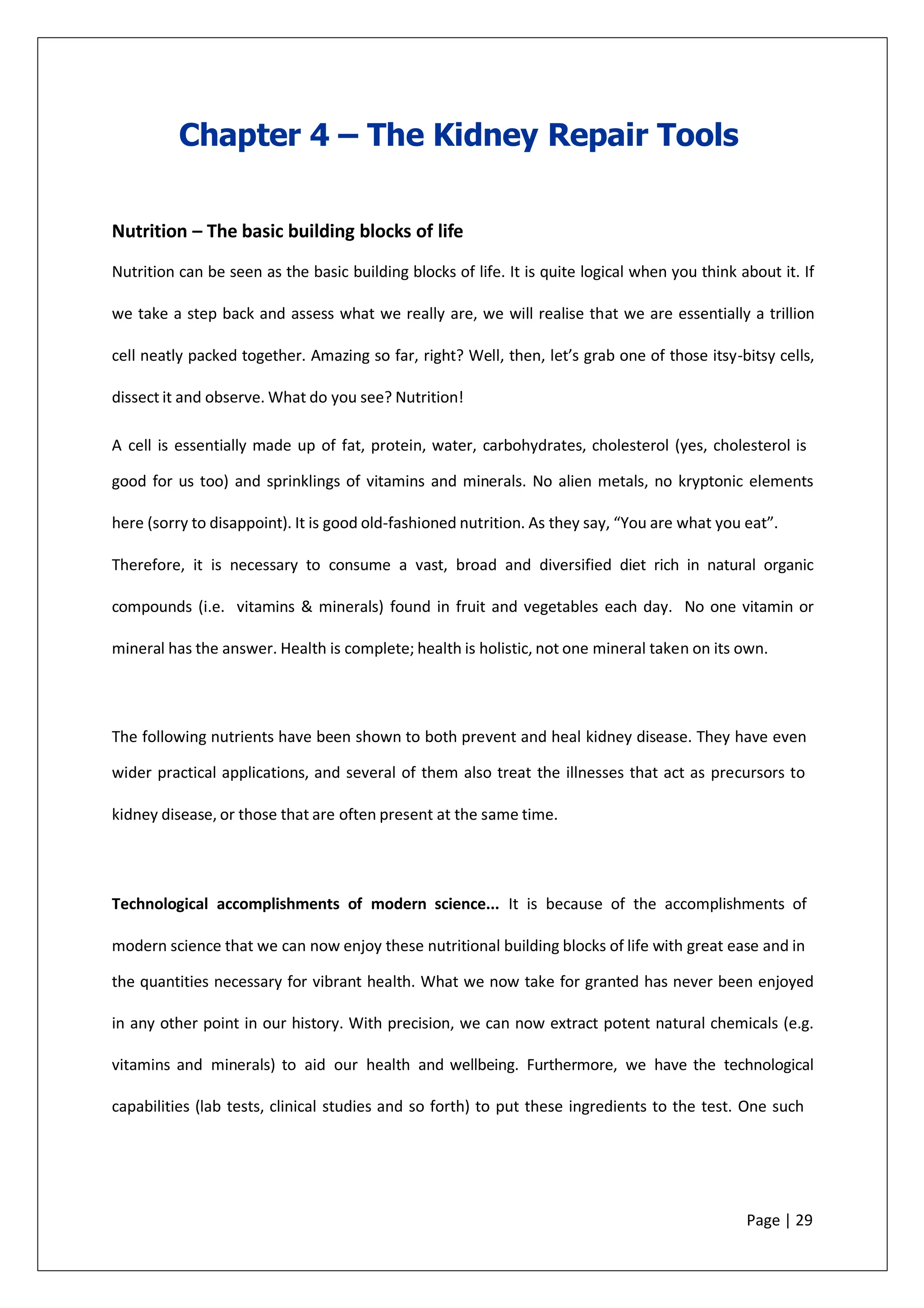 Chapter 4 – The Kidney Repair Tools
Nutrition – The basic building blocks of life
Nutrition can be seen as the basic building blocks of life. It is quite logical when you think about it. If
we take a step back and assess what we really are, we will realise that we are essentially a trillion
cell neatly packed together. Amazing so far, right? Well, then, let’s grab one of those itsy-bitsy cells,
dissect it and observe. What do you see? Nutrition!
A cell is essentially made up of fat, protein, water, carbohydrates, cholesterol (yes, cholesterol is
good for us too) and sprinklings of vitamins and minerals. No alien metals, no kryptonic elements
here (sorry to disappoint). It is good old-fashioned nutrition. As they say, “You are what you eat”.
Therefore, it is necessary to consume a vast, broad and diversified diet rich in natural organic
compounds (i.e. vitamins & minerals) found in fruit and vegetables each day. No one vitamin or
mineral has the answer. Health is complete; health is holistic, not one mineral taken on its own.
The following nutrients have been shown to both prevent and heal kidney disease. They have even
wider practical applications, and several of them also treat the illnesses that act as precursors to
kidney disease, or those that are often present at the same time.
Technological accomplishments of modern science... It is because of the accomplishments of
modern science that we can now enjoy these nutritional building blocks of life with great ease and in
the quantities necessary for vibrant health. What we now take for granted has never been enjoyed
in any other point in our history. With precision, we can now extract potent natural chemicals (e.g.
vitamins and minerals) to aid our health and wellbeing. Furthermore, we have the technological
capabilities (lab tests, clinical studies and so forth) to put these ingredients to the test. One such
Page | 29
 