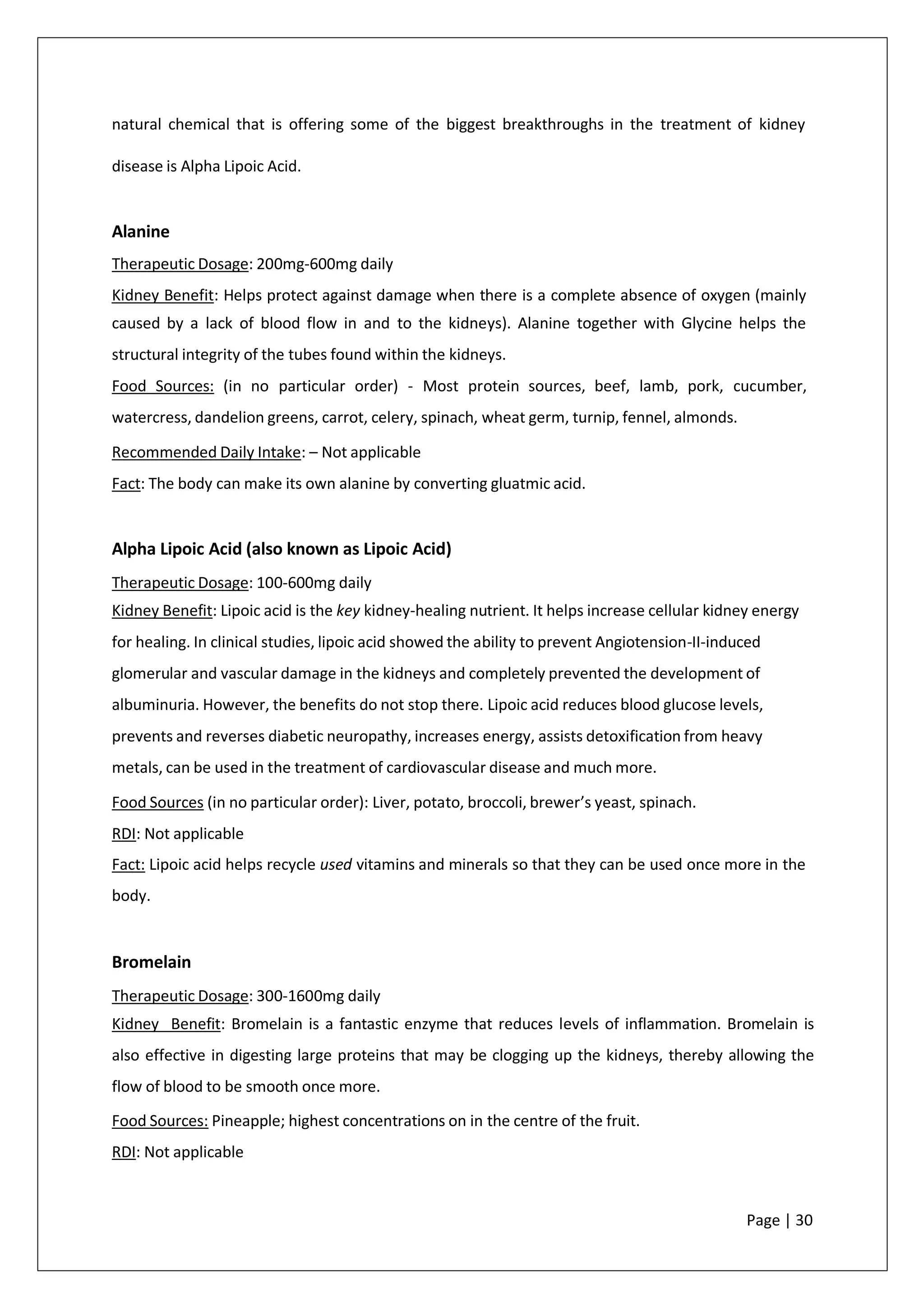natural chemical that is offering some of the biggest breakthroughs in the treatment of kidney
disease is Alpha Lipoic Acid.
Alanine
Therapeutic Dosage: 200mg-600mg daily
Kidney Benefit: Helps protect against damage when there is a complete absence of oxygen (mainly
caused by a lack of blood flow in and to the kidneys). Alanine together with Glycine helps the
structural integrity of the tubes found within the kidneys.
Food Sources: (in no particular order) - Most protein sources, beef, lamb, pork, cucumber,
watercress, dandelion greens, carrot, celery, spinach, wheat germ, turnip, fennel, almonds.
Recommended Daily Intake: – Not applicable
Fact: The body can make its own alanine by converting gluatmic acid.
Alpha Lipoic Acid (also known as Lipoic Acid)
Therapeutic Dosage: 100-600mg daily
Kidney Benefit: Lipoic acid is the key kidney-healing nutrient. It helps increase cellular kidney energy
for healing. In clinical studies, lipoic acid showed the ability to prevent Angiotension-II-induced
glomerular and vascular damage in the kidneys and completely prevented the development of
albuminuria. However, the benefits do not stop there. Lipoic acid reduces blood glucose levels,
prevents and reverses diabetic neuropathy, increases energy, assists detoxification from heavy
metals, can be used in the treatment of cardiovascular disease and much more.
Food Sources (in no particular order): Liver, potato, broccoli, brewer’s yeast, spinach.
RDI: Not applicable
Fact: Lipoic acid helps recycle used vitamins and minerals so that they can be used once more in the
body.
Bromelain
Therapeutic Dosage: 300-1600mg daily
Kidney Benefit: Bromelain is a fantastic enzyme that reduces levels of inflammation. Bromelain is
also effective in digesting large proteins that may be clogging up the kidneys, thereby allowing the
flow of blood to be smooth once more.
Food Sources: Pineapple; highest concentrations on in the centre of the fruit.
RDI: Not applicable
Page | 30
 