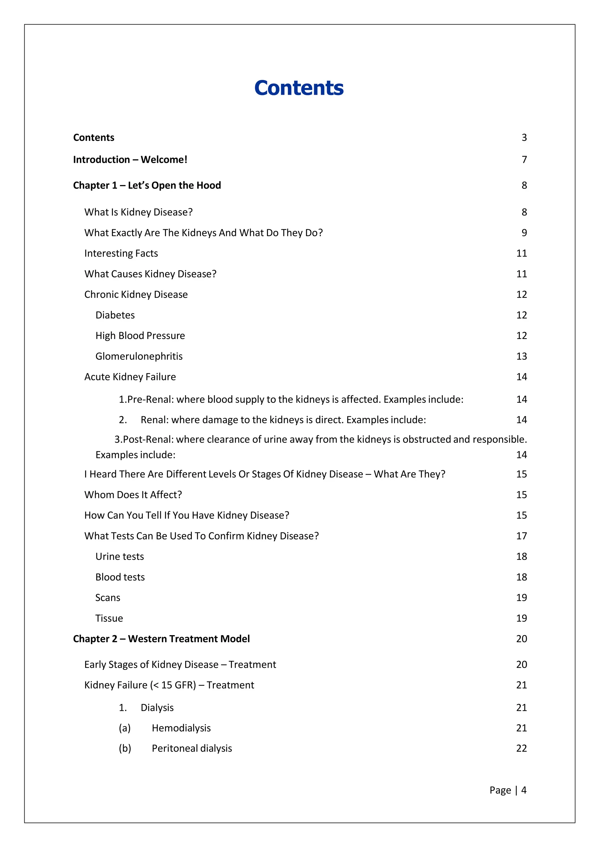 Contents
Contents 3
Introduction – Welcome! 7
Chapter 1 – Let’s Open the Hood 8
What Is Kidney Disease? 8
What Exactly Are The Kidneys And What Do They Do? 9
Interesting Facts 11
What Causes Kidney Disease? 11
Chronic Kidney Disease 12
Diabetes 12
High Blood Pressure 12
Glomerulonephritis 13
Acute Kidney Failure 14
1.Pre-Renal: where blood supply to the kidneys is affected. Examples include: 14
2. Renal: where damage to the kidneys is direct. Examples include: 14
3.Post-Renal: where clearance of urine away from the kidneys is obstructed and responsible.
Examples include: 14
I Heard There Are Different Levels Or Stages Of Kidney Disease – What Are They? 15
Whom Does It Affect? 15
How Can You Tell If You Have Kidney Disease? 15
What Tests Can Be Used To Confirm Kidney Disease? 17
Urine tests 18
Blood tests 18
Scans 19
Tissue 19
Chapter 2 – Western Treatment Model 20
Early Stages of Kidney Disease – Treatment 20
Kidney Failure (< 15 GFR) – Treatment 21
1. Dialysis 21
(a) Hemodialysis 21
(b) Peritoneal dialysis 22
Page | 4
 