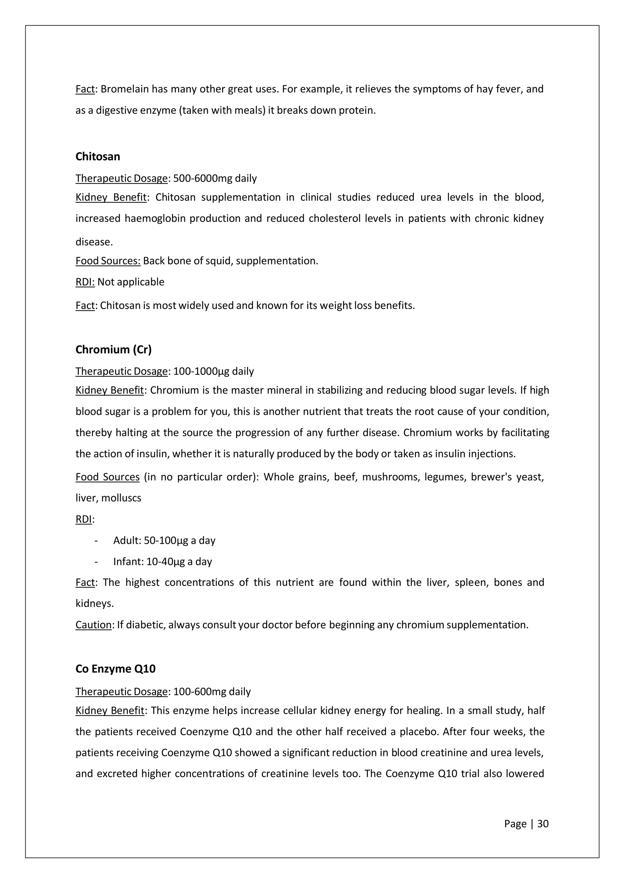 Fact: Bromelain has many other great uses. For example, it relieves the symptoms of hay fever, and
as a digestive enzyme (taken with meals) it breaks down protein.
Chitosan
Therapeutic Dosage: 500-6000mg daily
Kidney Benefit: Chitosan supplementation in clinical studies reduced urea levels in the blood,
increased haemoglobin production and reduced cholesterol levels in patients with chronic kidney
disease.
Food Sources: Back bone of squid, supplementation.
RDI: Not applicable
Fact: Chitosan is most widely used and known for its weight loss benefits.
Chromium (Cr)
Therapeutic Dosage: 100-1000µg daily
Kidney Benefit: Chromium is the master mineral in stabilizing and reducing blood sugar levels. If high
blood sugar is a problem for you, this is another nutrient that treats the root cause of your condition,
thereby halting at the source the progression of any further disease. Chromium works by facilitating
the action of insulin, whether it is naturally produced by the body or taken as insulin injections.
Food Sources (in no particular order): Whole grains, beef, mushrooms, legumes, brewer's yeast,
liver, molluscs
RDI:
- Adult: 50-100µg a day
- Infant: 10-40µg a day
Fact: The highest concentrations of this nutrient are found within the liver, spleen, bones and
kidneys.
Caution: If diabetic, always consult your doctor before beginning any chromium supplementation.
Co Enzyme Q10
Therapeutic Dosage: 100-600mg daily
Kidney Benefit: This enzyme helps increase cellular kidney energy for healing. In a small study, half
the patients received Coenzyme Q10 and the other half received a placebo. After four weeks, the
patients receiving Coenzyme Q10 showed a significant reduction in blood creatinine and urea levels,
and excreted higher concentrations of creatinine levels too. The Coenzyme Q10 trial also lowered
Page | 30
 