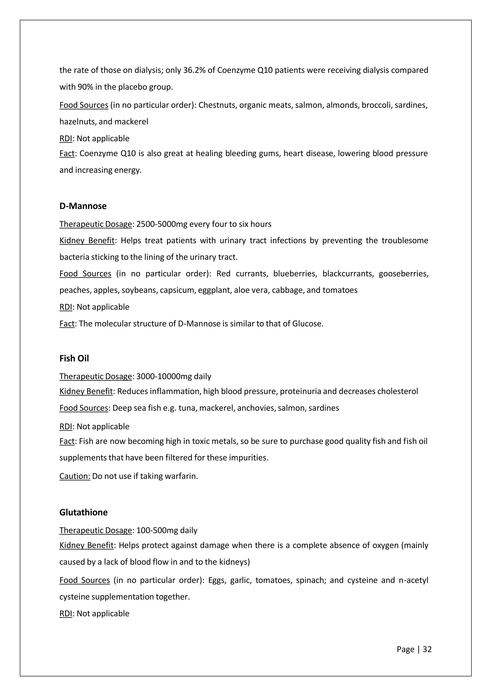the rate of those on dialysis; only 36.2% of Coenzyme Q10 patients were receiving dialysis compared
with 90% in the placebo group.
Food Sources (in no particular order): Chestnuts, organic meats, salmon, almonds, broccoli, sardines,
hazelnuts, and mackerel
RDI: Not applicable
Fact: Coenzyme Q10 is also great at healing bleeding gums, heart disease, lowering blood pressure
and increasing energy.
D-Mannose
Therapeutic Dosage: 2500-5000mg every four to six hours
Kidney Benefit: Helps treat patients with urinary tract infections by preventing the troublesome
bacteria sticking to the lining of the urinary tract.
Food Sources (in no particular order): Red currants, blueberries, blackcurrants, gooseberries,
peaches, apples, soybeans, capsicum, eggplant, aloe vera, cabbage, and tomatoes
RDI: Not applicable
Fact: The molecular structure of D-Mannose is similar to that of Glucose.
Fish Oil
Therapeutic Dosage: 3000-10000mg daily
Kidney Benefit: Reduces inflammation, high blood pressure, proteinuria and decreases cholesterol
Food Sources: Deep sea fish e.g. tuna, mackerel, anchovies, salmon, sardines
RDI: Not applicable
Fact: Fish are now becoming high in toxic metals, so be sure to purchase good quality fish and fish oil
supplements that have been filtered for these impurities.
Caution: Do not use if taking warfarin.
Glutathione
Therapeutic Dosage: 100-500mg daily
Kidney Benefit: Helps protect against damage when there is a complete absence of oxygen (mainly
caused by a lack of blood flow in and to the kidneys)
Food Sources (in no particular order): Eggs, garlic, tomatoes, spinach; and cysteine and n-acetyl
cysteine supplementation together.
RDI: Not applicable
Page | 32
 