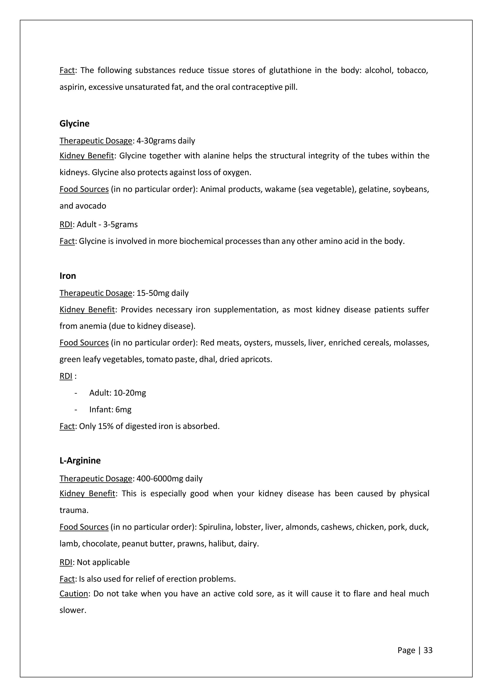 Fact: The following substances reduce tissue stores of glutathione in the body: alcohol, tobacco,
aspirin, excessive unsaturated fat, and the oral contraceptive pill.
Glycine
Therapeutic Dosage: 4-30grams daily
Kidney Benefit: Glycine together with alanine helps the structural integrity of the tubes within the
kidneys. Glycine also protects against loss of oxygen.
Food Sources (in no particular order): Animal products, wakame (sea vegetable), gelatine, soybeans,
and avocado
RDI: Adult - 3-5grams
Fact: Glycine is involved in more biochemical processes than any other amino acid in the body.
Iron
Therapeutic Dosage: 15-50mg daily
Kidney Benefit: Provides necessary iron supplementation, as most kidney disease patients suffer
from anemia (due to kidney disease).
Food Sources (in no particular order): Red meats, oysters, mussels, liver, enriched cereals, molasses,
green leafy vegetables, tomato paste, dhal, dried apricots.
RDI :
- Adult: 10-20mg
- Infant: 6mg
Fact: Only 15% of digested iron is absorbed.
L-Arginine
Therapeutic Dosage: 400-6000mg daily
Kidney Benefit: This is especially good when your kidney disease has been caused by physical
trauma.
Food Sources (in no particular order): Spirulina, lobster, liver, almonds, cashews, chicken, pork, duck,
lamb, chocolate, peanut butter, prawns, halibut, dairy.
RDI: Not applicable
Fact: Is also used for relief of erection problems.
Caution: Do not take when you have an active cold sore, as it will cause it to flare and heal much
slower.
Page | 33
 