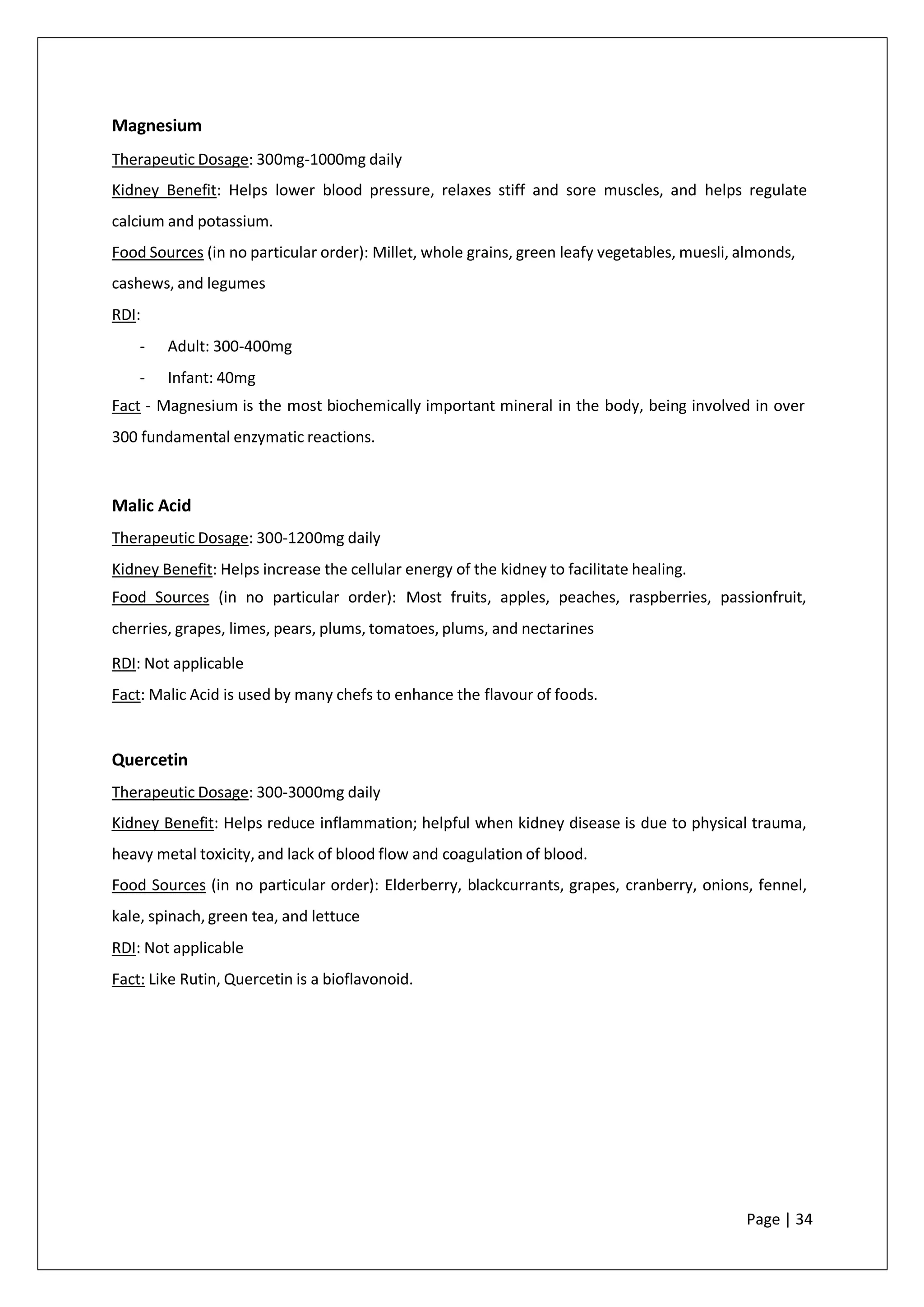 Magnesium
Therapeutic Dosage: 300mg-1000mg daily
Kidney Benefit: Helps lower blood pressure, relaxes stiff and sore muscles, and helps regulate
calcium and potassium.
Food Sources (in no particular order): Millet, whole grains, green leafy vegetables, muesli, almonds,
cashews, and legumes
RDI:
- Adult: 300-400mg
- Infant: 40mg
Fact - Magnesium is the most biochemically important mineral in the body, being involved in over
300 fundamental enzymatic reactions.
Malic Acid
Therapeutic Dosage: 300-1200mg daily
Kidney Benefit: Helps increase the cellular energy of the kidney to facilitate healing.
Food Sources (in no particular order): Most fruits, apples, peaches, raspberries, passionfruit,
cherries, grapes, limes, pears, plums, tomatoes, plums, and nectarines
RDI: Not applicable
Fact: Malic Acid is used by many chefs to enhance the flavour of foods.
Quercetin
Therapeutic Dosage: 300-3000mg daily
Kidney Benefit: Helps reduce inflammation; helpful when kidney disease is due to physical trauma,
heavy metal toxicity, and lack of blood flow and coagulation of blood.
Food Sources (in no particular order): Elderberry, blackcurrants, grapes, cranberry, onions, fennel,
kale, spinach, green tea, and lettuce
RDI: Not applicable
Fact: Like Rutin, Quercetin is a bioflavonoid.
Page | 34
 