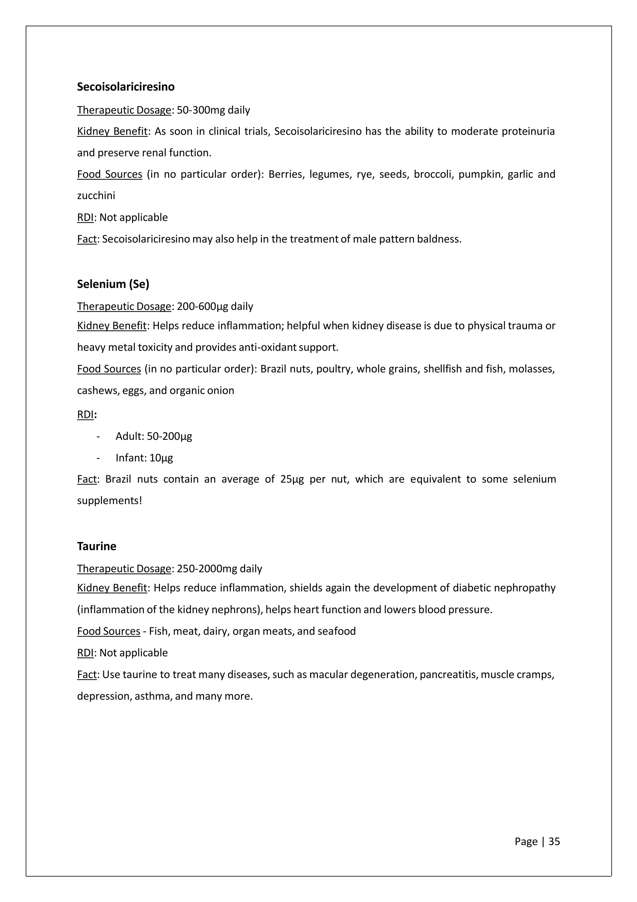 Secoisolariciresino
Therapeutic Dosage: 50-300mg daily
Kidney Benefit: As soon in clinical trials, Secoisolariciresino has the ability to moderate proteinuria
and preserve renal function.
Food Sources (in no particular order): Berries, legumes, rye, seeds, broccoli, pumpkin, garlic and
zucchini
RDI: Not applicable
Fact: Secoisolariciresino may also help in the treatment of male pattern baldness.
Selenium (Se)
Therapeutic Dosage: 200-600µg daily
Kidney Benefit: Helps reduce inflammation; helpful when kidney disease is due to physical trauma or
heavy metal toxicity and provides anti-oxidant support.
Food Sources (in no particular order): Brazil nuts, poultry, whole grains, shellfish and fish, molasses,
cashews, eggs, and organic onion
RDI:
- Adult: 50-200µg
- Infant: 10µg
Fact: Brazil nuts contain an average of 25µg per nut, which are equivalent to some selenium
supplements!
Taurine
Therapeutic Dosage: 250-2000mg daily
Kidney Benefit: Helps reduce inflammation, shields again the development of diabetic nephropathy
(inflammation of the kidney nephrons), helps heart function and lowers blood pressure.
Food Sources - Fish, meat, dairy, organ meats, and seafood
RDI: Not applicable
Fact: Use taurine to treat many diseases, such as macular degeneration, pancreatitis, muscle cramps,
depression, asthma, and many more.
Page | 35
 