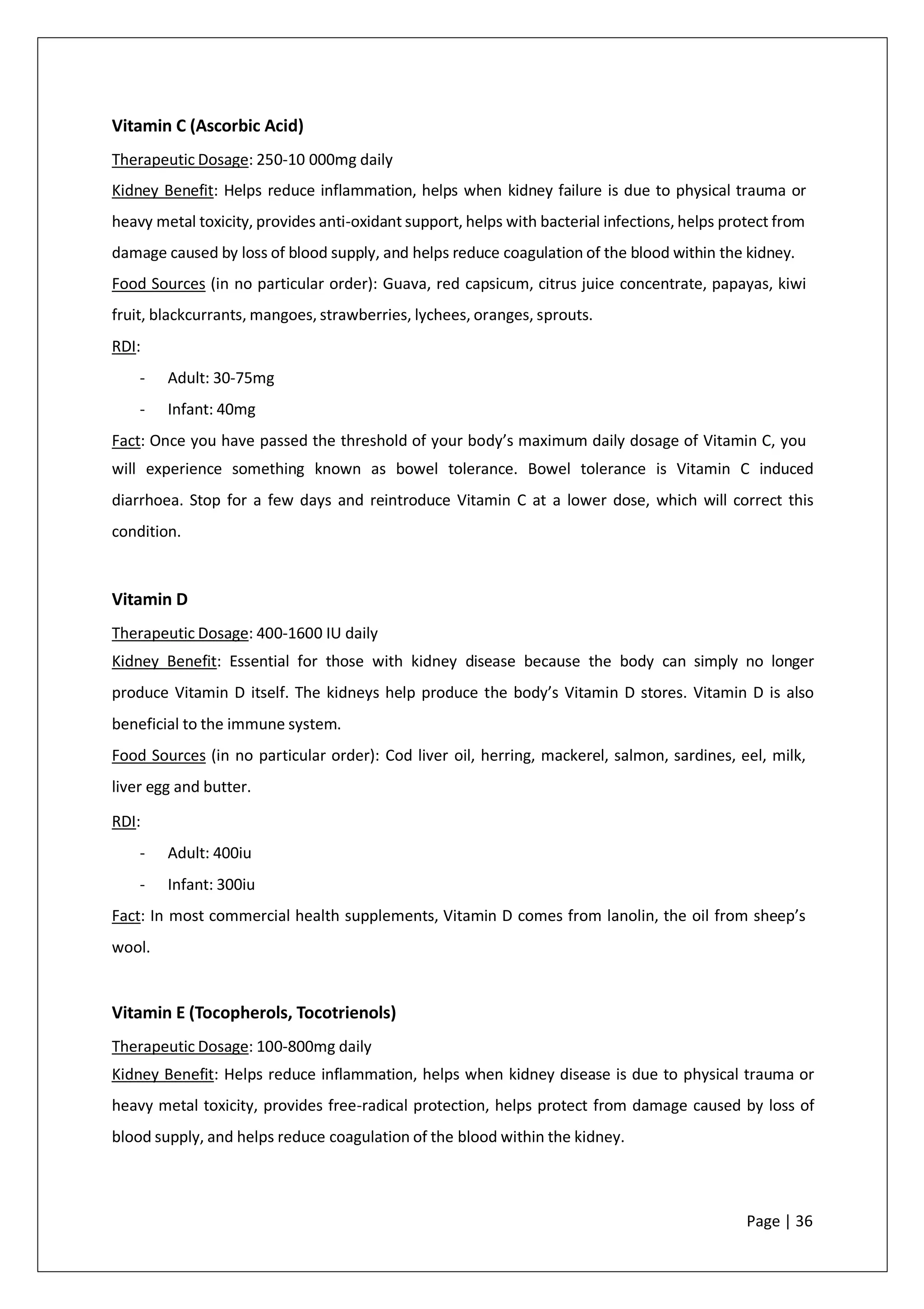 Vitamin C (Ascorbic Acid)
Therapeutic Dosage: 250-10 000mg daily
Kidney Benefit: Helps reduce inflammation, helps when kidney failure is due to physical trauma or
heavy metal toxicity, provides anti-oxidant support, helps with bacterial infections, helps protect from
damage caused by loss of blood supply, and helps reduce coagulation of the blood within the kidney.
Food Sources (in no particular order): Guava, red capsicum, citrus juice concentrate, papayas, kiwi
fruit, blackcurrants, mangoes, strawberries, lychees, oranges, sprouts.
RDI:
- Adult: 30-75mg
- Infant: 40mg
Fact: Once you have passed the threshold of your body’s maximum daily dosage of Vitamin C, you
will experience something known as bowel tolerance. Bowel tolerance is Vitamin C induced
diarrhoea. Stop for a few days and reintroduce Vitamin C at a lower dose, which will correct this
condition.
Vitamin D
Therapeutic Dosage: 400-1600 IU daily
Kidney Benefit: Essential for those with kidney disease because the body can simply no longer
produce Vitamin D itself. The kidneys help produce the body’s Vitamin D stores. Vitamin D is also
beneficial to the immune system.
Food Sources (in no particular order): Cod liver oil, herring, mackerel, salmon, sardines, eel, milk,
liver egg and butter.
RDI:
- Adult: 400iu
- Infant: 300iu
Fact: In most commercial health supplements, Vitamin D comes from lanolin, the oil from sheep’s
wool.
Vitamin E (Tocopherols, Tocotrienols)
Therapeutic Dosage: 100-800mg daily
Kidney Benefit: Helps reduce inflammation, helps when kidney disease is due to physical trauma or
heavy metal toxicity, provides free-radical protection, helps protect from damage caused by loss of
blood supply, and helps reduce coagulation of the blood within the kidney.
Page | 36
 