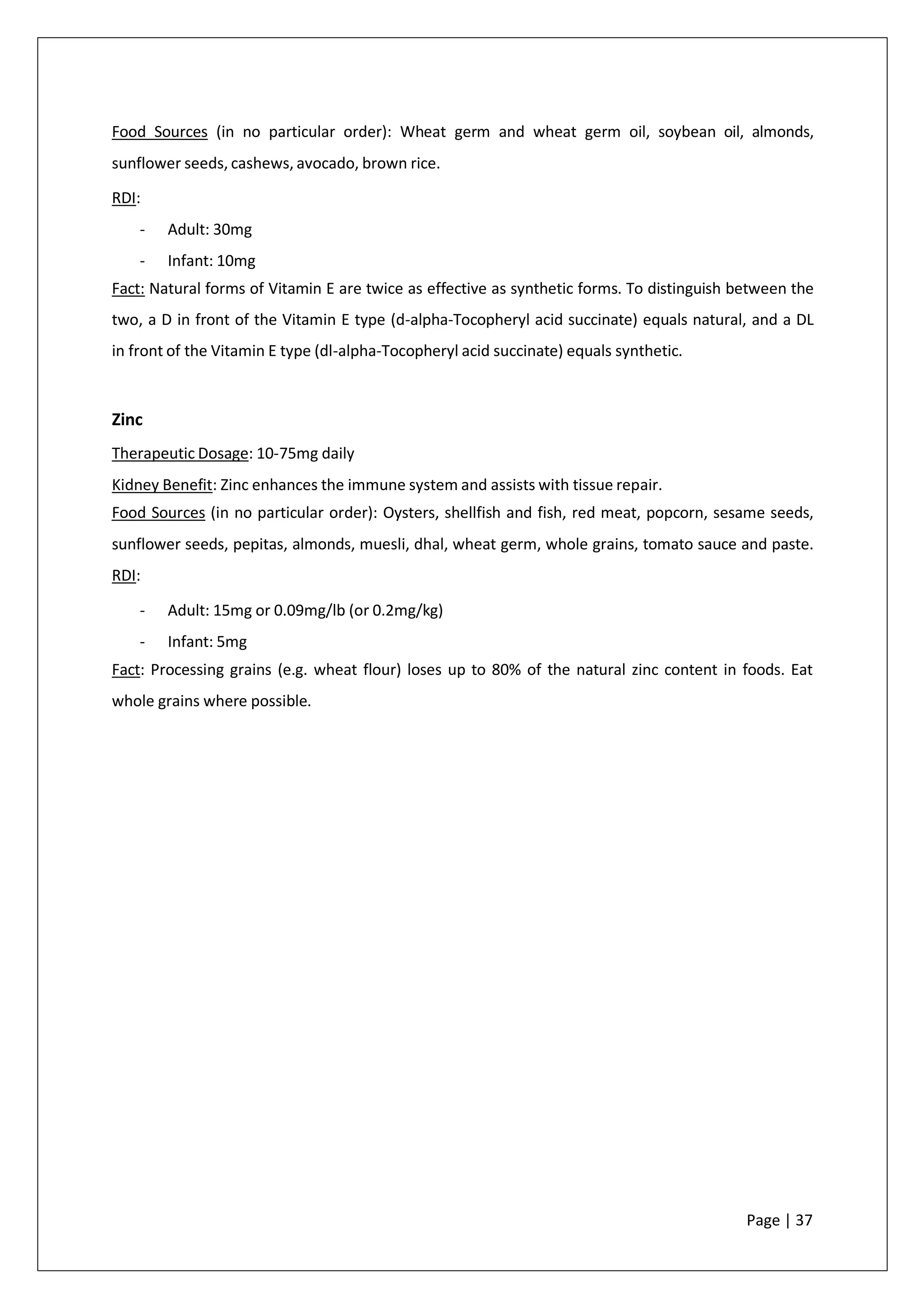 Food Sources (in no particular order): Wheat germ and wheat germ oil, soybean oil, almonds,
sunflower seeds, cashews, avocado, brown rice.
RDI:
- Adult: 30mg
- Infant: 10mg
Fact: Natural forms of Vitamin E are twice as effective as synthetic forms. To distinguish between the
two, a D in front of the Vitamin E type (d-alpha-Tocopheryl acid succinate) equals natural, and a DL
in front of the Vitamin E type (dl-alpha-Tocopheryl acid succinate) equals synthetic.
Zinc
Therapeutic Dosage: 10-75mg daily
Kidney Benefit: Zinc enhances the immune system and assists with tissue repair.
Food Sources (in no particular order): Oysters, shellfish and fish, red meat, popcorn, sesame seeds,
sunflower seeds, pepitas, almonds, muesli, dhal, wheat germ, whole grains, tomato sauce and paste.
RDI:
- Adult: 15mg or 0.09mg/lb (or 0.2mg/kg)
- Infant: 5mg
Fact: Processing grains (e.g. wheat flour) loses up to 80% of the natural zinc content in foods. Eat
whole grains where possible.
Page | 37
 