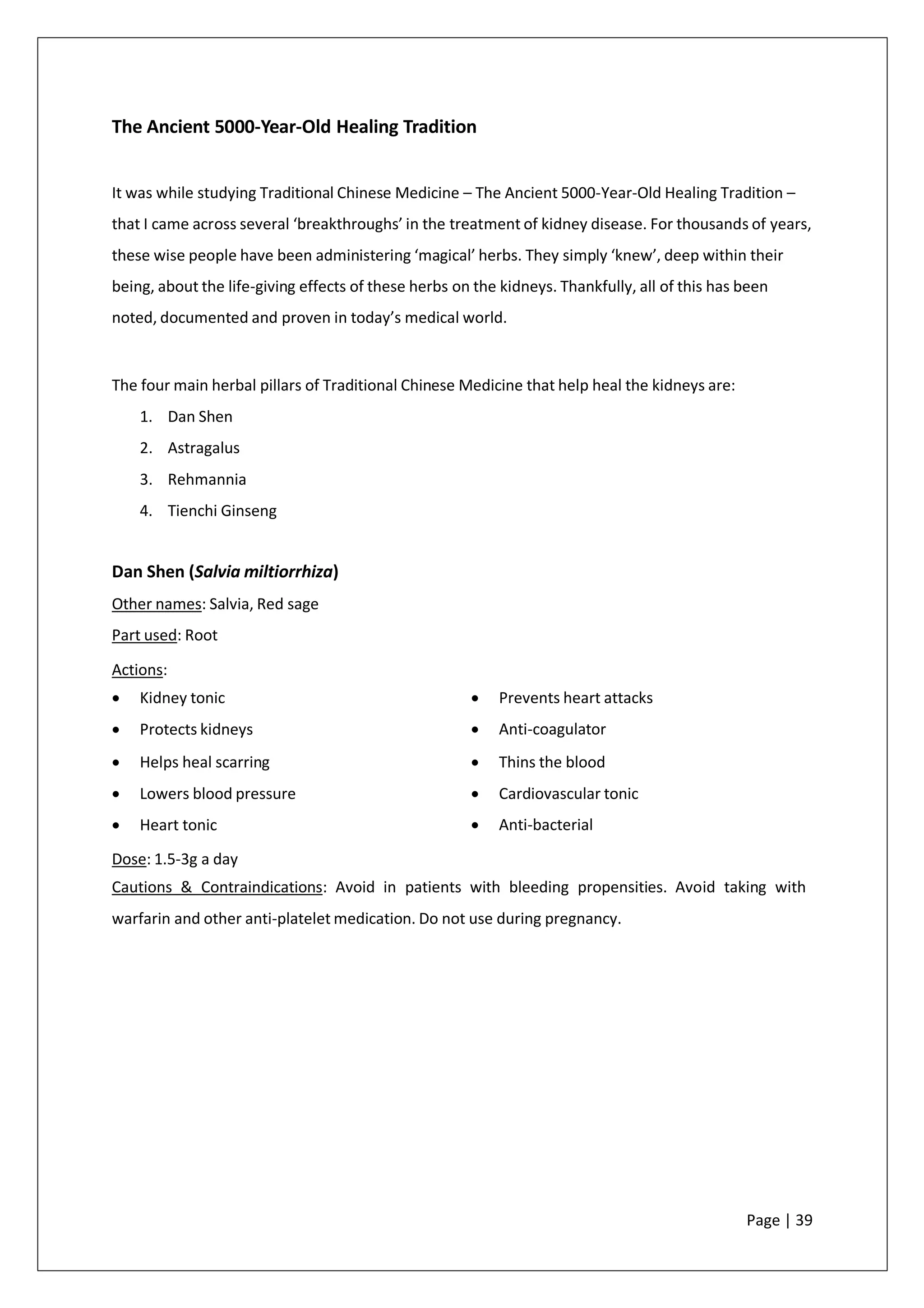 The Ancient 5000-Year-Old Healing Tradition
It was while studying Traditional Chinese Medicine – The Ancient 5000-Year-Old Healing Tradition –
that I came across several ‘breakthroughs’ in the treatment of kidney disease. For thousands of years,
these wise people have been administering ‘magical’ herbs. They simply ‘knew’, deep within their
being, about the life-giving effects of these herbs on the kidneys. Thankfully, all of this has been
noted, documented and proven in today’s medical world.
The four main herbal pillars of Traditional Chinese Medicine that help heal the kidneys are:
1. Dan Shen
2. Astragalus
3. Rehmannia
4. Tienchi Ginseng
Dan Shen (Salvia miltiorrhiza)
Other names: Salvia, Red sage
Part used: Root
Actions:
• Kidney tonic
• Protects kidneys
• Helps heal scarring
• Lowers blood pressure
• Heart tonic
• Prevents heart attacks
• Anti-coagulator
• Thins the blood
• Cardiovascular tonic
• Anti-bacterial
Dose: 1.5-3g a day
Cautions & Contraindications: Avoid in patients with bleeding propensities. Avoid taking with
warfarin and other anti-platelet medication. Do not use during pregnancy.
Page | 39
 