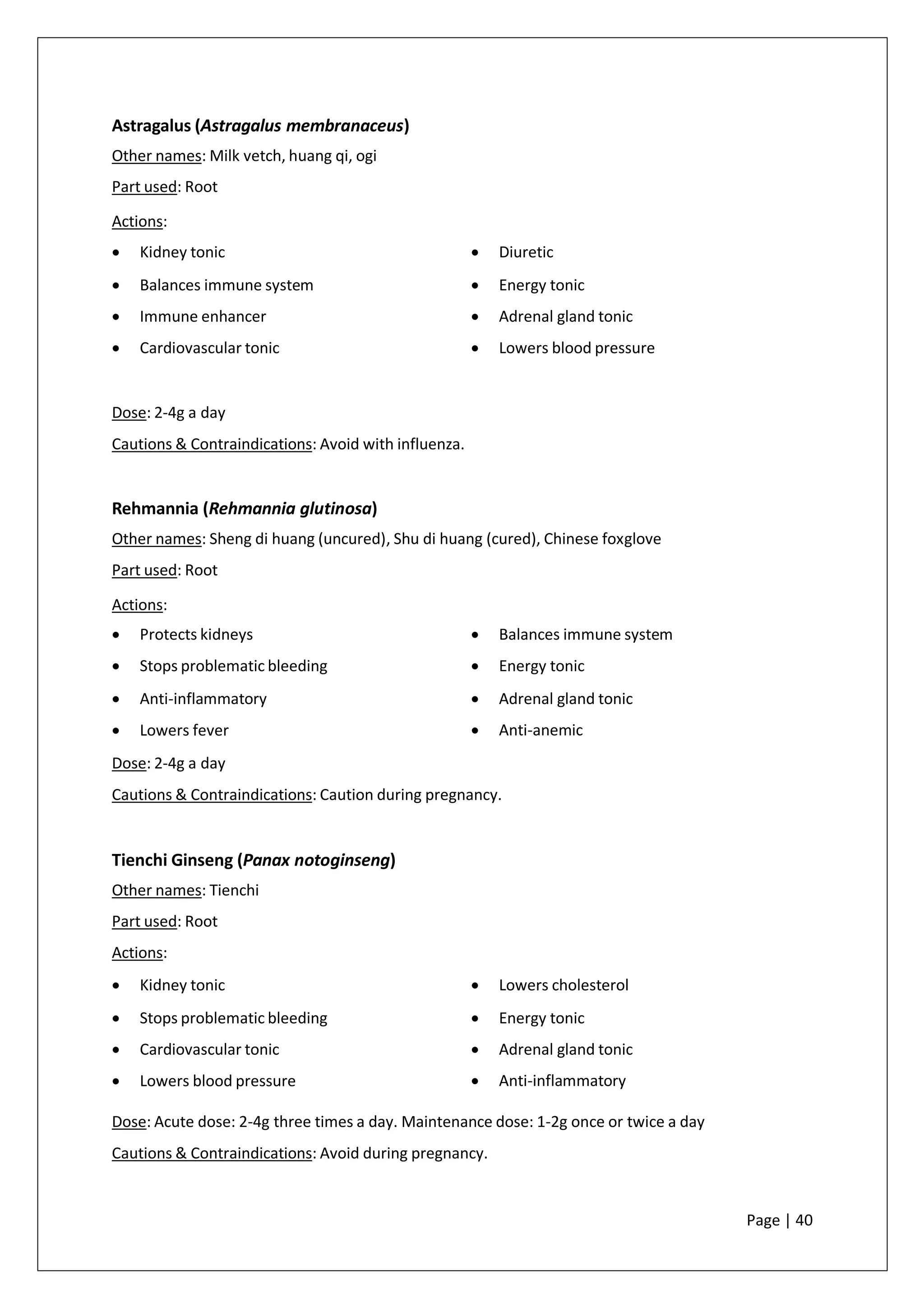 Astragalus (Astragalus membranaceus)
Other names: Milk vetch, huang qi, ogi
Part used: Root
Actions:
• Kidney tonic
• Balances immune system
• Immune enhancer
• Cardiovascular tonic
• Diuretic
• Energy tonic
• Adrenal gland tonic
• Lowers blood pressure
Dose: 2-4g a day
Cautions & Contraindications: Avoid with influenza.
Rehmannia (Rehmannia glutinosa)
Other names: Sheng di huang (uncured), Shu di huang (cured), Chinese foxglove
Part used: Root
Actions:
• Protects kidneys
• Stops problematic bleeding
• Anti-inflammatory
• Lowers fever
• Balances immune system
• Energy tonic
• Adrenal gland tonic
• Anti-anemic
Dose: 2-4g a day
Cautions & Contraindications: Caution during pregnancy.
Tienchi Ginseng (Panax notoginseng)
Other names: Tienchi
Part used: Root
Actions:
• Kidney tonic
• Stops problematic bleeding
• Cardiovascular tonic
• Lowers blood pressure
• Lowers cholesterol
• Energy tonic
• Adrenal gland tonic
• Anti-inflammatory
Dose: Acute dose: 2-4g three times a day. Maintenance dose: 1-2g once or twice a day
Cautions & Contraindications: Avoid during pregnancy.
Page | 40
 