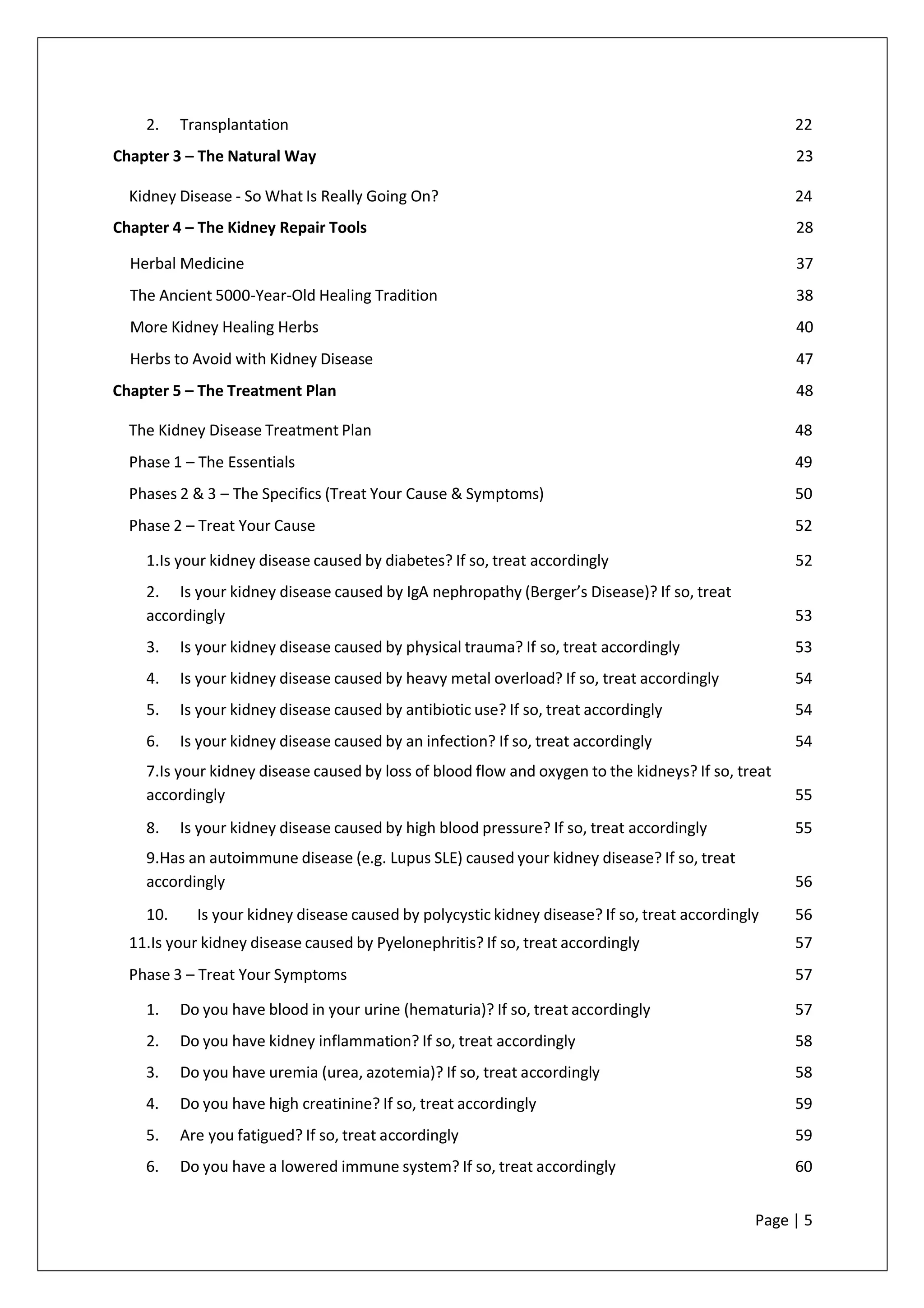 2. Transplantation 22
Chapter 3 – The Natural Way 23
Kidney Disease - So What Is Really Going On? 24
Chapter 4 – The Kidney Repair Tools 28
Herbal Medicine 37
The Ancient 5000-Year-Old Healing Tradition 38
More Kidney Healing Herbs 40
Herbs to Avoid with Kidney Disease 47
Chapter 5 – The Treatment Plan 48
The Kidney Disease Treatment Plan 48
Phase 1 – The Essentials 49
Phases 2 & 3 – The Specifics (Treat Your Cause & Symptoms) 50
Phase 2 – Treat Your Cause 52
1.Is your kidney disease caused by diabetes? If so, treat accordingly 52
2. Is your kidney disease caused by IgA nephropathy (Berger’s Disease)? If so, treat
accordingly 53
3. Is your kidney disease caused by physical trauma? If so, treat accordingly 53
4. Is your kidney disease caused by heavy metal overload? If so, treat accordingly 54
5. Is your kidney disease caused by antibiotic use? If so, treat accordingly 54
6. Is your kidney disease caused by an infection? If so, treat accordingly 54
7.Is your kidney disease caused by loss of blood flow and oxygen to the kidneys? If so, treat
accordingly 55
8. Is your kidney disease caused by high blood pressure? If so, treat accordingly 55
9.Has an autoimmune disease (e.g. Lupus SLE) caused your kidney disease? If so, treat
accordingly 56
10. Is your kidney disease caused by polycystic kidney disease? If so, treat accordingly 56
11.Is your kidney disease caused by Pyelonephritis? If so, treat accordingly 57
Phase 3 – Treat Your Symptoms 57
1. Do you have blood in your urine (hematuria)? If so, treat accordingly 57
2. Do you have kidney inflammation? If so, treat accordingly 58
3. Do you have uremia (urea, azotemia)? If so, treat accordingly 58
4. Do you have high creatinine? If so, treat accordingly 59
5. Are you fatigued? If so, treat accordingly 59
6. Do you have a lowered immune system? If so, treat accordingly 60
Page | 5
 