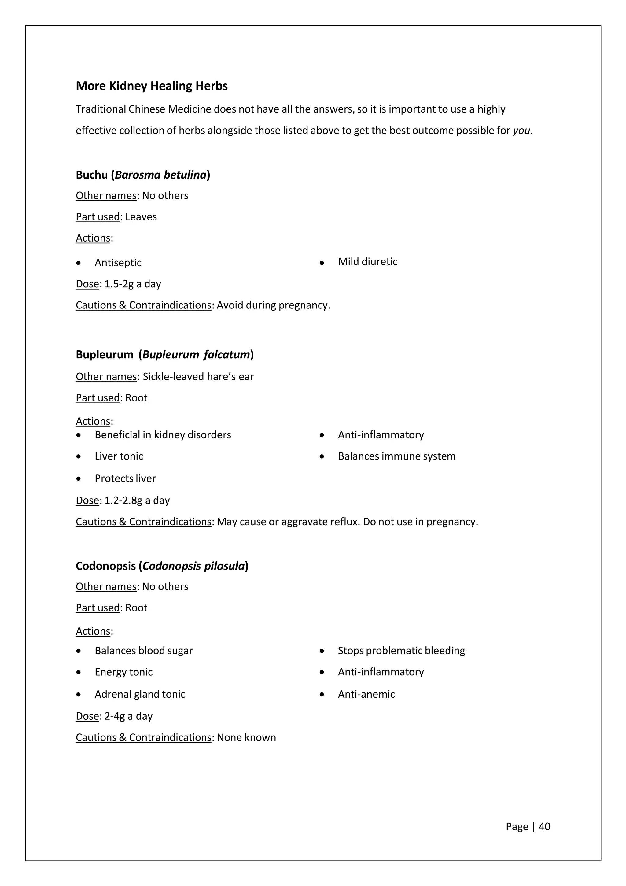 More Kidney Healing Herbs
Traditional Chinese Medicine does not have all the answers, so it is important to use a highly
effective collection of herbs alongside those listed above to get the best outcome possible for you.
Buchu (Barosma betulina)
Other names: No others
Part used: Leaves
Actions:
• Antiseptic •
Dose: 1.5-2g a day
Cautions & Contraindications: Avoid during pregnancy.
Mild diuretic
Bupleurum (Bupleurum falcatum)
Other names: Sickle-leaved hare’s ear
Part used: Root
Actions:
• Beneficial in kidney disorders
• Liver tonic
• Protects liver
• Anti-inflammatory
• Balances immune system
Dose: 1.2-2.8g a day
Cautions & Contraindications: May cause or aggravate reflux. Do not use in pregnancy.
Codonopsis (Codonopsis pilosula)
Other names: No others
Part used: Root
Actions:
• Balances blood sugar
• Energy tonic
• Adrenal gland tonic
• Stops problematic bleeding
• Anti-inflammatory
• Anti-anemic
Dose: 2-4g a day
Cautions & Contraindications: None known
Page | 40
 