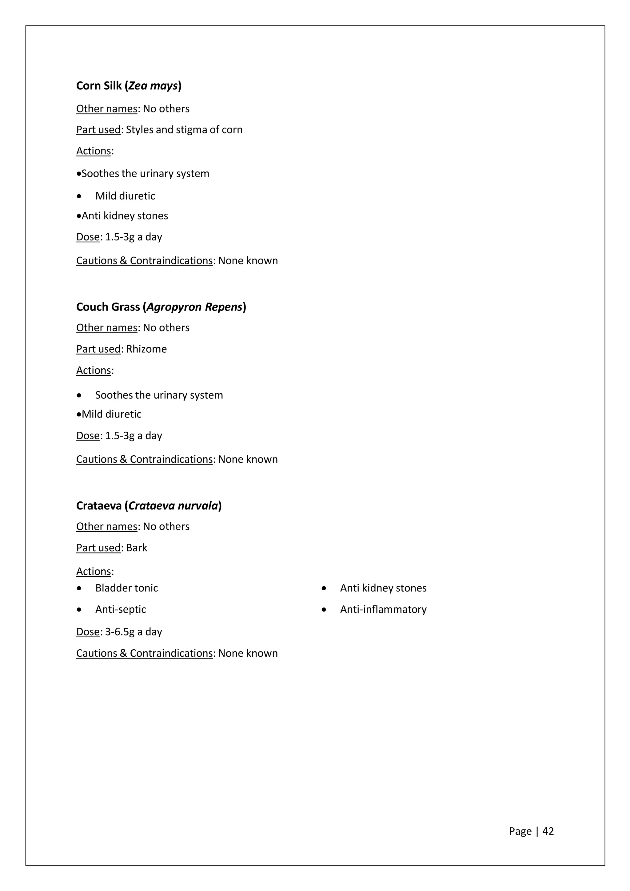 Corn Silk (Zea mays)
Other names: No others
Part used: Styles and stigma of corn
Actions:
•Soothes the urinary system
• Mild diuretic
•Anti kidney stones
Dose: 1.5-3g a day
Cautions & Contraindications: None known
Couch Grass (Agropyron Repens)
Other names: No others
Part used: Rhizome
Actions:
• Soothes the urinary system
•Mild diuretic
Dose: 1.5-3g a day
Cautions & Contraindications: None known
Crataeva (Crataeva nurvala)
Other names: No others
Part used: Bark
Actions:
• Bladder tonic
• Anti-septic
• Anti kidney stones
• Anti-inflammatory
Dose: 3-6.5g a day
Cautions & Contraindications: None known
Page | 42
 