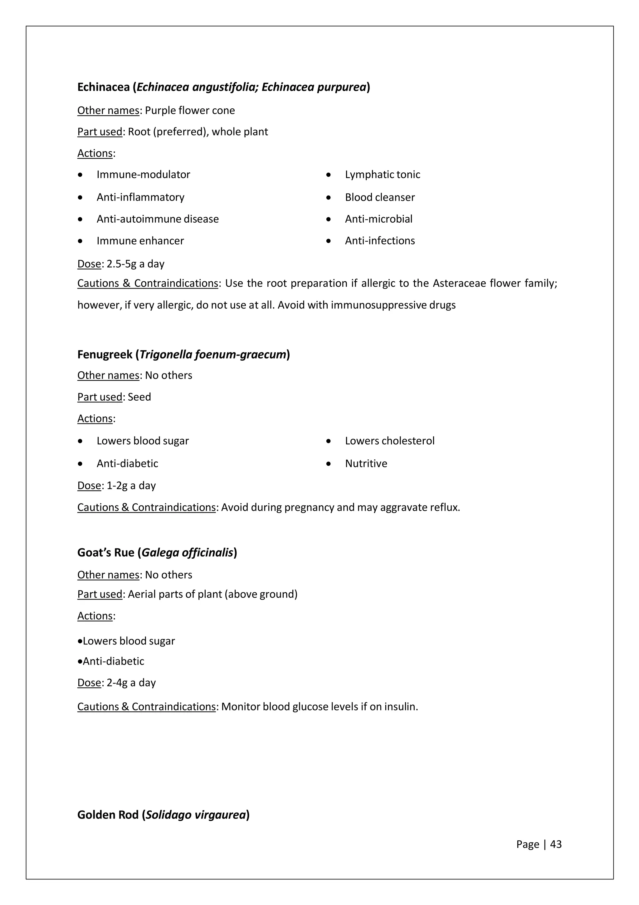 Echinacea (Echinacea angustifolia; Echinacea purpurea)
Other names: Purple flower cone
Part used: Root (preferred), whole plant
Actions:
• Immune-modulator
• Anti-inflammatory
• Anti-autoimmune disease
• Immune enhancer
• Lymphatic tonic
• Blood cleanser
• Anti-microbial
• Anti-infections
Dose: 2.5-5g a day
Cautions & Contraindications: Use the root preparation if allergic to the Asteraceae flower family;
however, if very allergic, do not use at all. Avoid with immunosuppressive drugs
Fenugreek (Trigonella foenum-graecum)
Other names: No others
Part used: Seed
Actions:
• Lowers blood sugar
• Anti-diabetic
• Lowers cholesterol
• Nutritive
Dose: 1-2g a day
Cautions & Contraindications: Avoid during pregnancy and may aggravate reflux.
Goat’s Rue (Galega officinalis)
Other names: No others
Part used: Aerial parts of plant (above ground)
Actions:
•Lowers blood sugar
•Anti-diabetic
Dose: 2-4g a day
Cautions & Contraindications: Monitor blood glucose levels if on insulin.
Golden Rod (Solidago virgaurea)
Page | 43
 