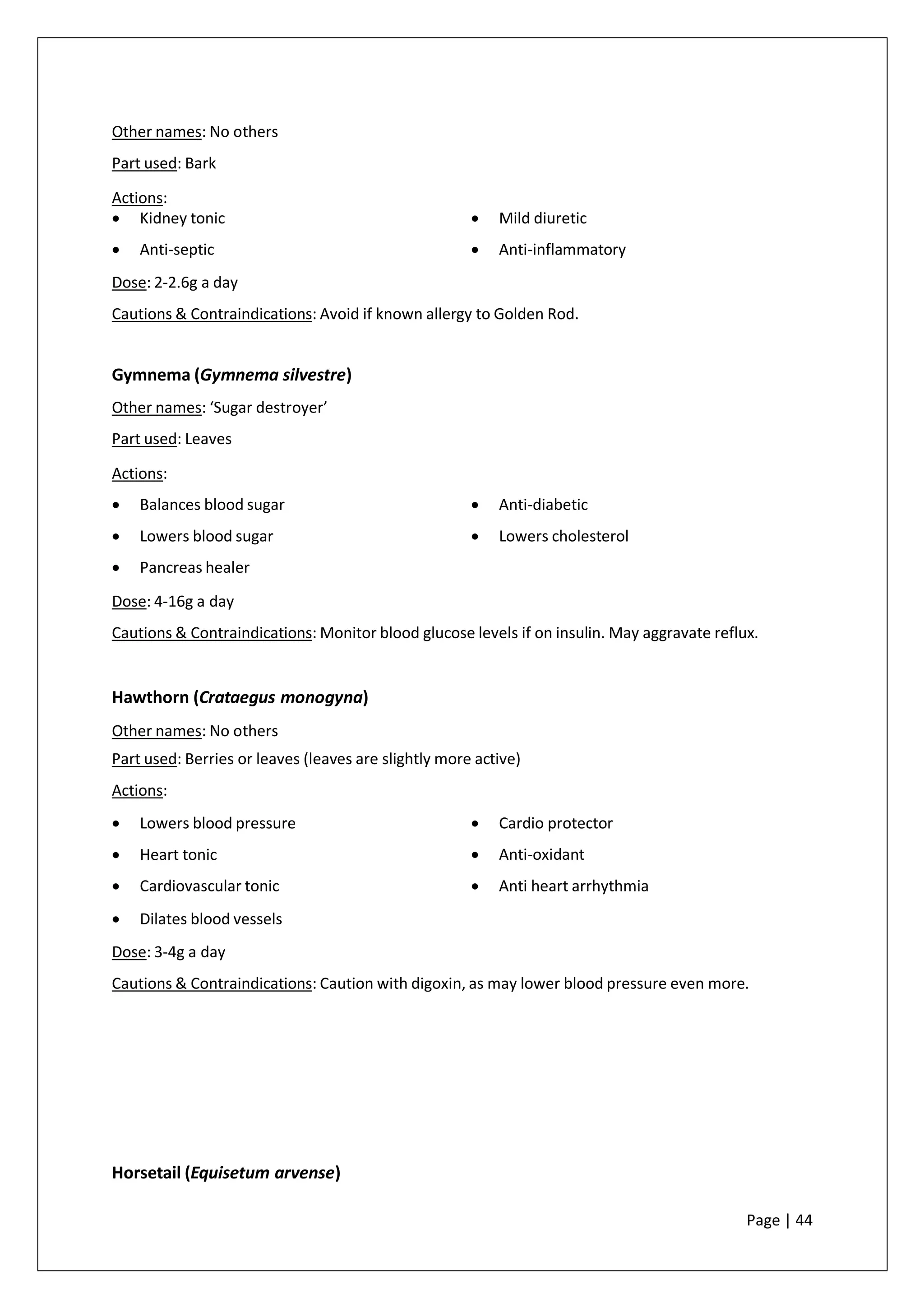 Other names: No others
Part used: Bark
Actions:
• Kidney tonic
• Anti-septic
• Mild diuretic
• Anti-inflammatory
Dose: 2-2.6g a day
Cautions & Contraindications: Avoid if known allergy to Golden Rod.
Gymnema (Gymnema silvestre)
Other names: ‘Sugar destroyer’
Part used: Leaves
Actions:
• Balances blood sugar
• Lowers blood sugar
• Pancreas healer
• Anti-diabetic
• Lowers cholesterol
Dose: 4-16g a day
Cautions & Contraindications: Monitor blood glucose levels if on insulin. May aggravate reflux.
Hawthorn (Crataegus monogyna)
Other names: No others
Part used: Berries or leaves (leaves are slightly more active)
Actions:
• Lowers blood pressure
• Heart tonic
• Cardiovascular tonic
• Dilates blood vessels
• Cardio protector
• Anti-oxidant
• Anti heart arrhythmia
Dose: 3-4g a day
Cautions & Contraindications: Caution with digoxin, as may lower blood pressure even more.
Horsetail (Equisetum arvense)
Page | 44
 
