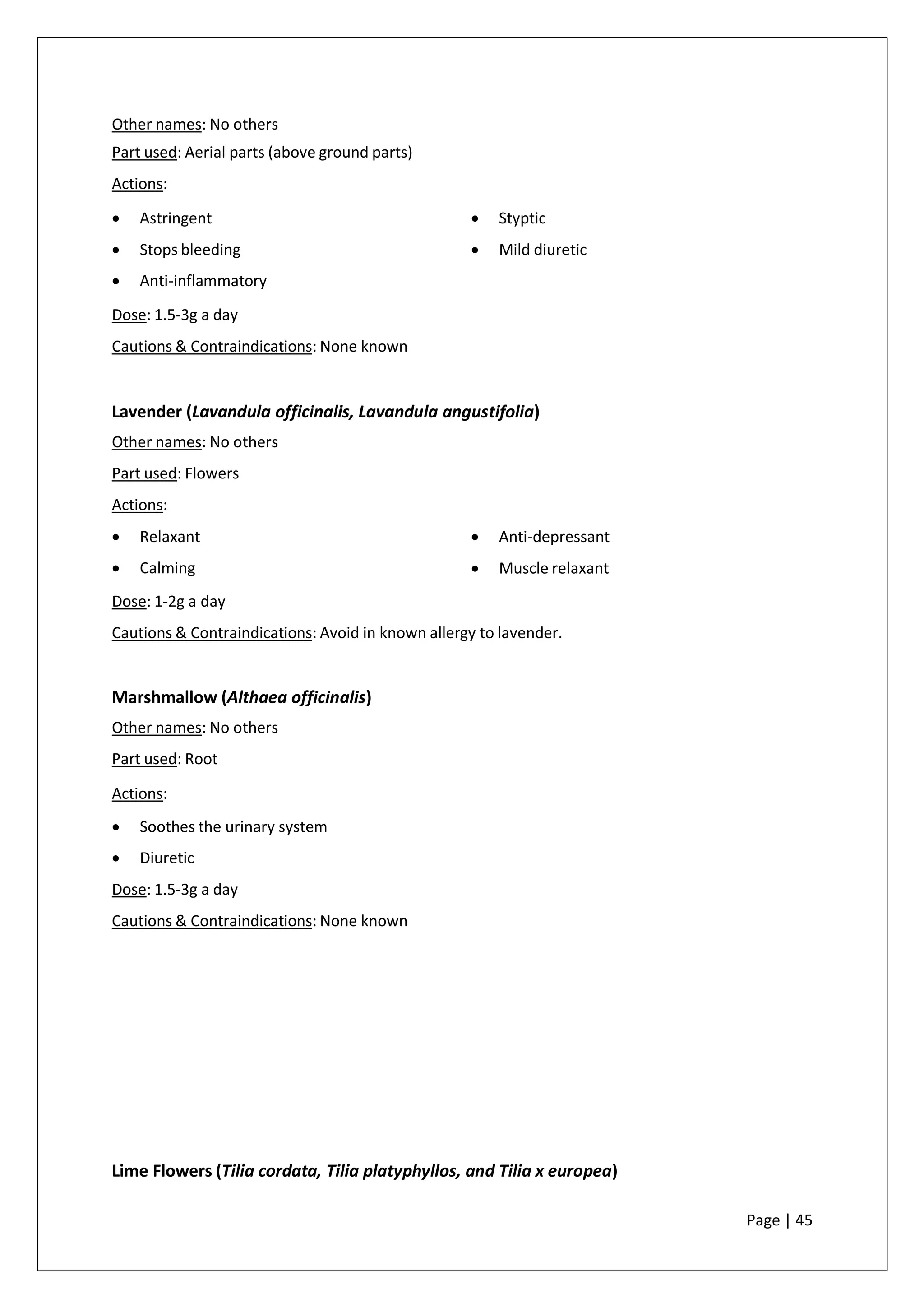 Other names: No others
Part used: Aerial parts (above ground parts)
Actions:
• Astringent
• Stops bleeding
• Anti-inflammatory
• Styptic
• Mild diuretic
Dose: 1.5-3g a day
Cautions & Contraindications: None known
Lavender (Lavandula officinalis, Lavandula angustifolia)
Other names: No others
Part used: Flowers
Actions:
• Relaxant
• Calming
• Anti-depressant
• Muscle relaxant
Dose: 1-2g a day
Cautions & Contraindications: Avoid in known allergy to lavender.
Marshmallow (Althaea officinalis)
Other names: No others
Part used: Root
Actions:
• Soothes the urinary system
• Diuretic
Dose: 1.5-3g a day
Cautions & Contraindications: None known
Lime Flowers (Tilia cordata, Tilia platyphyllos, and Tilia x europea)
Page | 45
 
