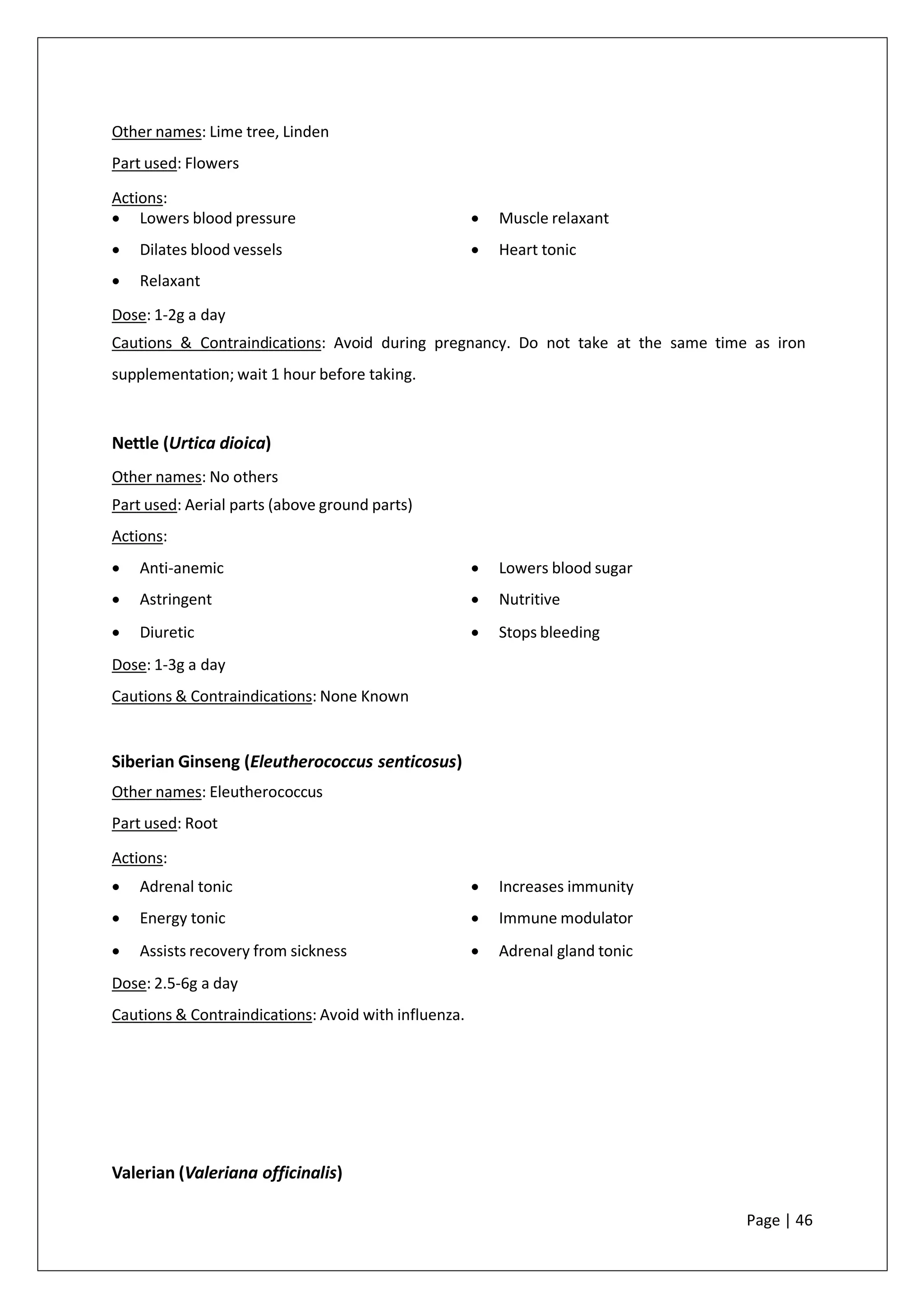 Other names: Lime tree, Linden
Part used: Flowers
Actions:
• Lowers blood pressure
• Dilates blood vessels
• Relaxant
• Muscle relaxant
• Heart tonic
Dose: 1-2g a day
Cautions & Contraindications: Avoid during pregnancy. Do not take at the same time as iron
supplementation; wait 1 hour before taking.
Nettle (Urtica dioica)
Other names: No others
Part used: Aerial parts (above ground parts)
Actions:
• Anti-anemic
• Astringent
• Diuretic
• Lowers blood sugar
• Nutritive
• Stops bleeding
Dose: 1-3g a day
Cautions & Contraindications: None Known
Siberian Ginseng (Eleutherococcus senticosus)
Other names: Eleutherococcus
Part used: Root
Actions:
• Adrenal tonic
• Energy tonic
• Assists recovery from sickness
• Increases immunity
• Immune modulator
• Adrenal gland tonic
Dose: 2.5-6g a day
Cautions & Contraindications: Avoid with influenza.
Valerian (Valeriana officinalis)
Page | 46
 