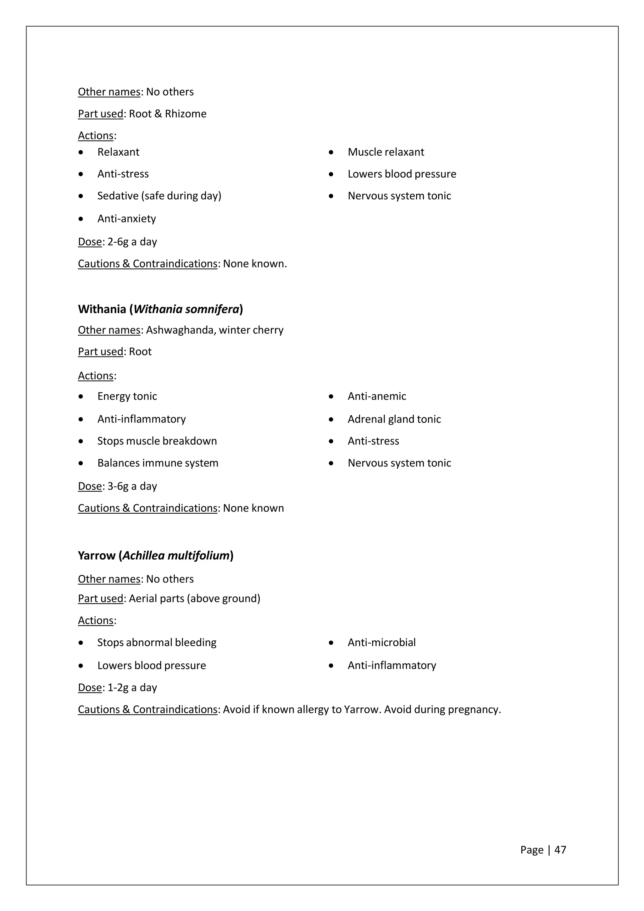 Other names: No others
Part used: Root & Rhizome
Actions:
• Relaxant
• Anti-stress
• Sedative (safe during day)
• Anti-anxiety
• Muscle relaxant
• Lowers blood pressure
• Nervous system tonic
Dose: 2-6g a day
Cautions & Contraindications: None known.
Withania (Withania somnifera)
Other names: Ashwaghanda, winter cherry
Part used: Root
Actions:
• Energy tonic
• Anti-inflammatory
• Stops muscle breakdown
• Balances immune system
• Anti-anemic
• Adrenal gland tonic
• Anti-stress
• Nervous system tonic
Dose: 3-6g a day
Cautions & Contraindications: None known
Yarrow (Achillea multifolium)
Other names: No others
Part used: Aerial parts (above ground)
Actions:
• Stops abnormal bleeding
• Lowers blood pressure
• Anti-microbial
• Anti-inflammatory
Dose: 1-2g a day
Cautions & Contraindications: Avoid if known allergy to Yarrow. Avoid during pregnancy.
Page | 47
 