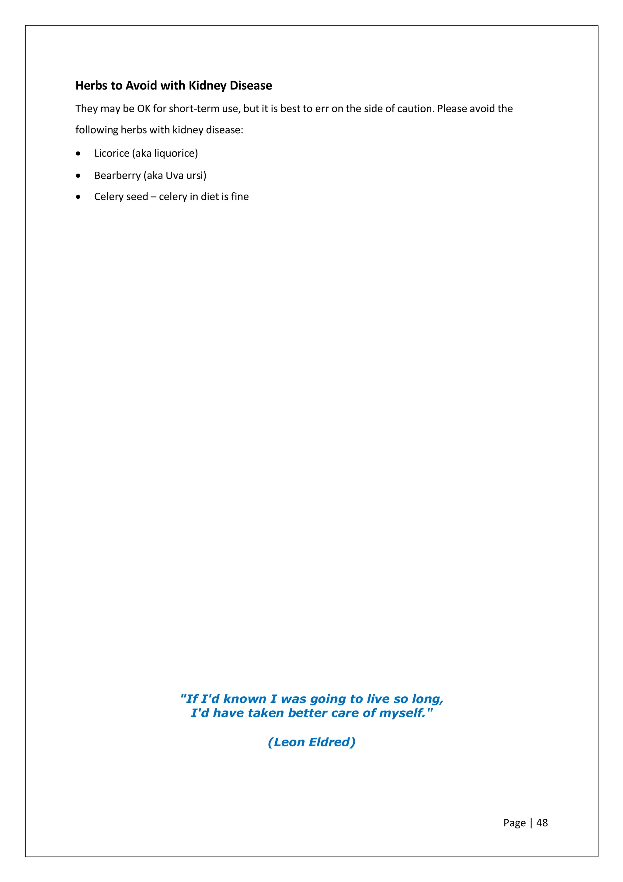 Herbs to Avoid with Kidney Disease
They may be OK for short-term use, but it is best to err on the side of caution. Please avoid the
following herbs with kidney disease:
• Licorice (aka liquorice)
• Bearberry (aka Uva ursi)
• Celery seed – celery in diet is fine
"If I'd known I was going to live so long,
I'd have taken better care of myself."
(Leon Eldred)
Page | 48
 
