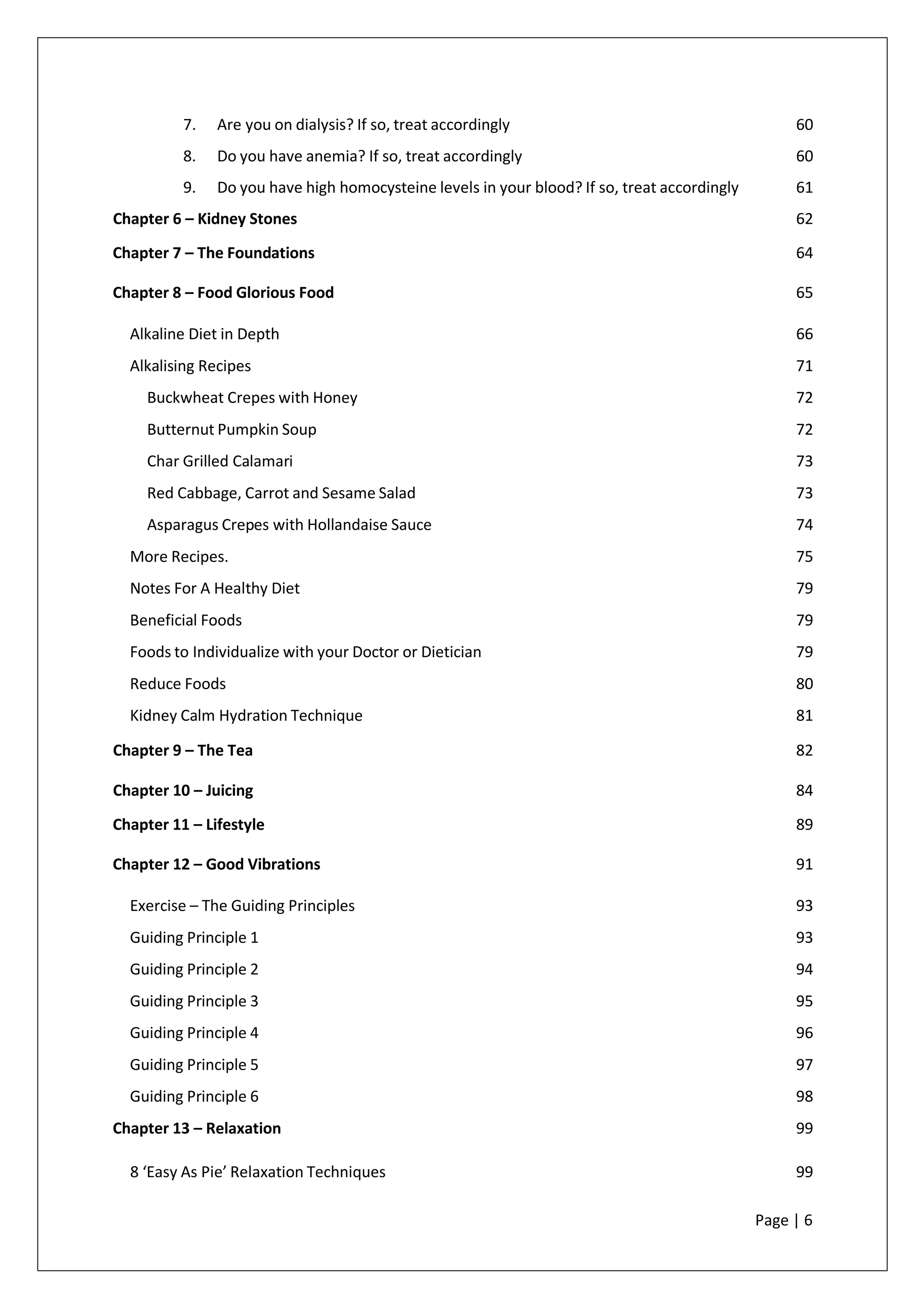 7. Are you on dialysis? If so, treat accordingly 60
8. Do you have anemia? If so, treat accordingly 60
9. Do you have high homocysteine levels in your blood? If so, treat accordingly 61
Chapter 6 – Kidney Stones 62
Chapter 7 – The Foundations 64
Chapter 8 – Food Glorious Food 65
Alkaline Diet in Depth 66
Alkalising Recipes 71
Buckwheat Crepes with Honey 72
Butternut Pumpkin Soup 72
Char Grilled Calamari 73
Red Cabbage, Carrot and Sesame Salad 73
Asparagus Crepes with Hollandaise Sauce 74
More Recipes. 75
Notes For A Healthy Diet 79
Beneficial Foods 79
Foods to Individualize with your Doctor or Dietician 79
Reduce Foods 80
Kidney Calm Hydration Technique 81
Chapter 9 – The Tea 82
Chapter 10 – Juicing 84
Chapter 11 – Lifestyle 89
Chapter 12 – Good Vibrations 91
Exercise – The Guiding Principles 93
Guiding Principle 1 93
Guiding Principle 2 94
Guiding Principle 3 95
Guiding Principle 4 96
Guiding Principle 5 97
Guiding Principle 6 98
Chapter 13 – Relaxation 99
8 ‘Easy As Pie’ Relaxation Techniques 99
Page | 6
 
