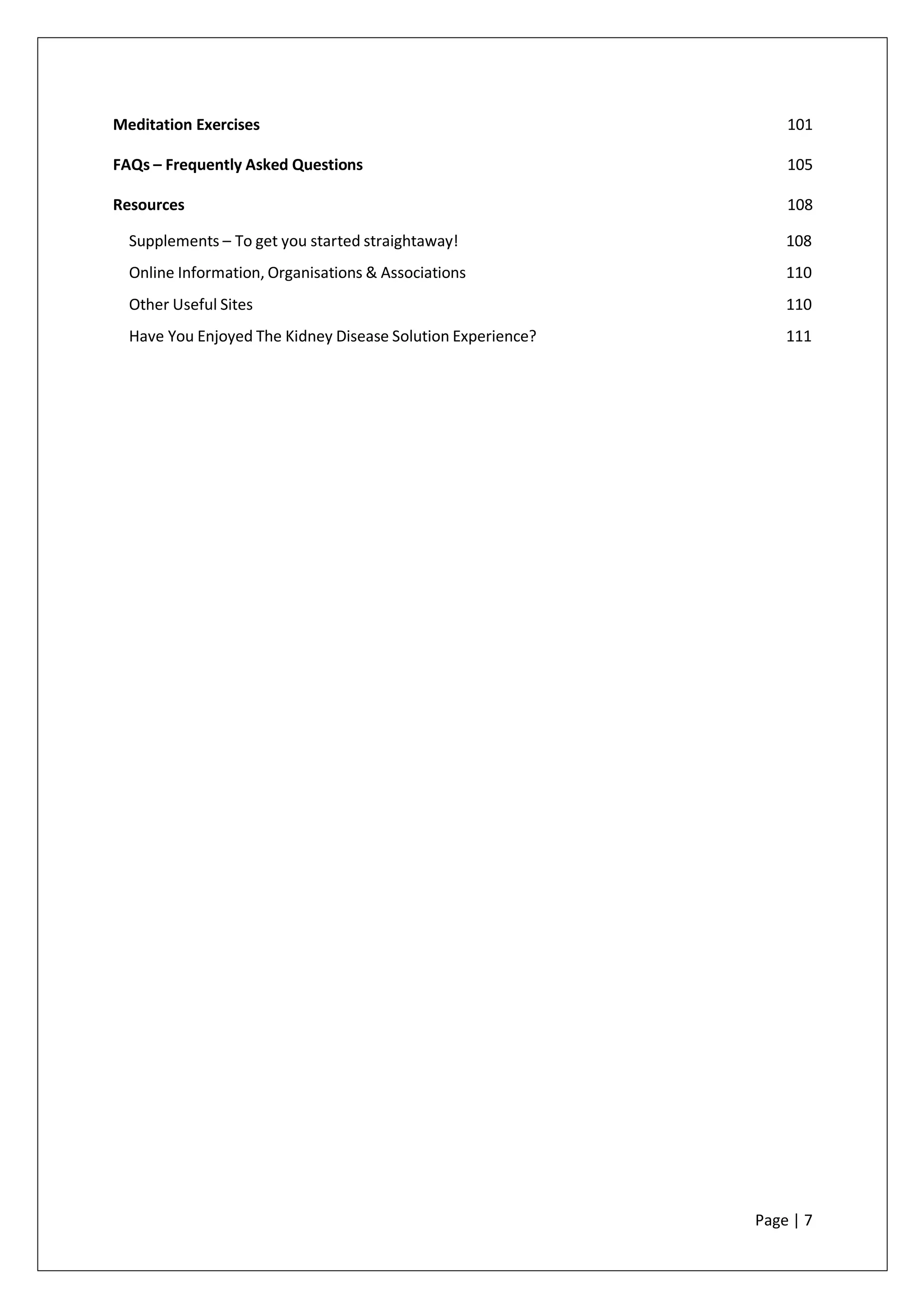Meditation Exercises 101
FAQs – Frequently Asked Questions 105
Resources 108
Supplements – To get you started straightaway! 108
Online Information, Organisations & Associations 110
Other Useful Sites 110
Have You Enjoyed The Kidney Disease Solution Experience? 111
Page | 7
 