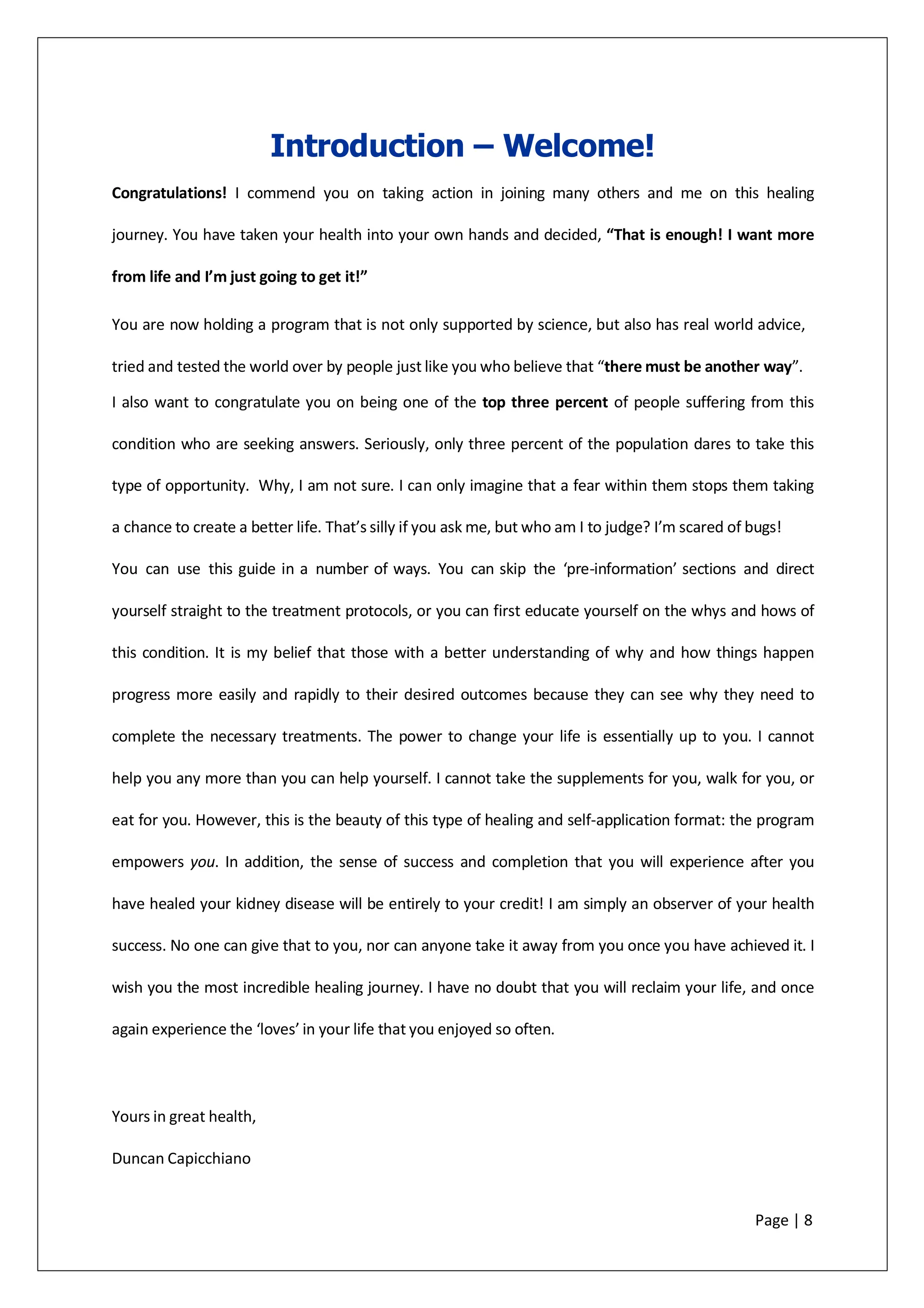 Introduction – Welcome!
Congratulations! I commend you on taking action in joining many others and me on this healing
journey. You have taken your health into your own hands and decided, “That is enough! I want more
from life and I’m just going to get it!”
You are now holding a program that is not only supported by science, but also has real world advice,
tried and tested the world over by people just like you who believe that “there must be another way”.
I also want to congratulate you on being one of the top three percent of people suffering from this
condition who are seeking answers. Seriously, only three percent of the population dares to take this
type of opportunity. Why, I am not sure. I can only imagine that a fear within them stops them taking
a chance to create a better life. That’s silly if you ask me, but who am I to judge? I’m scared of bugs!
You can use this guide in a number of ways. You can skip the ‘pre-information’ sections and direct
yourself straight to the treatment protocols, or you can first educate yourself on the whys and hows of
this condition. It is my belief that those with a better understanding of why and how things happen
progress more easily and rapidly to their desired outcomes because they can see why they need to
complete the necessary treatments. The power to change your life is essentially up to you. I cannot
help you any more than you can help yourself. I cannot take the supplements for you, walk for you, or
eat for you. However, this is the beauty of this type of healing and self-application format: the program
empowers you. In addition, the sense of success and completion that you will experience after you
have healed your kidney disease will be entirely to your credit! I am simply an observer of your health
success. No one can give that to you, nor can anyone take it away from you once you have achieved it. I
wish you the most incredible healing journey. I have no doubt that you will reclaim your life, and once
again experience the ‘loves’ in your life that you enjoyed so often.
Yours in great health,
Duncan Capicchiano
Page | 8
 