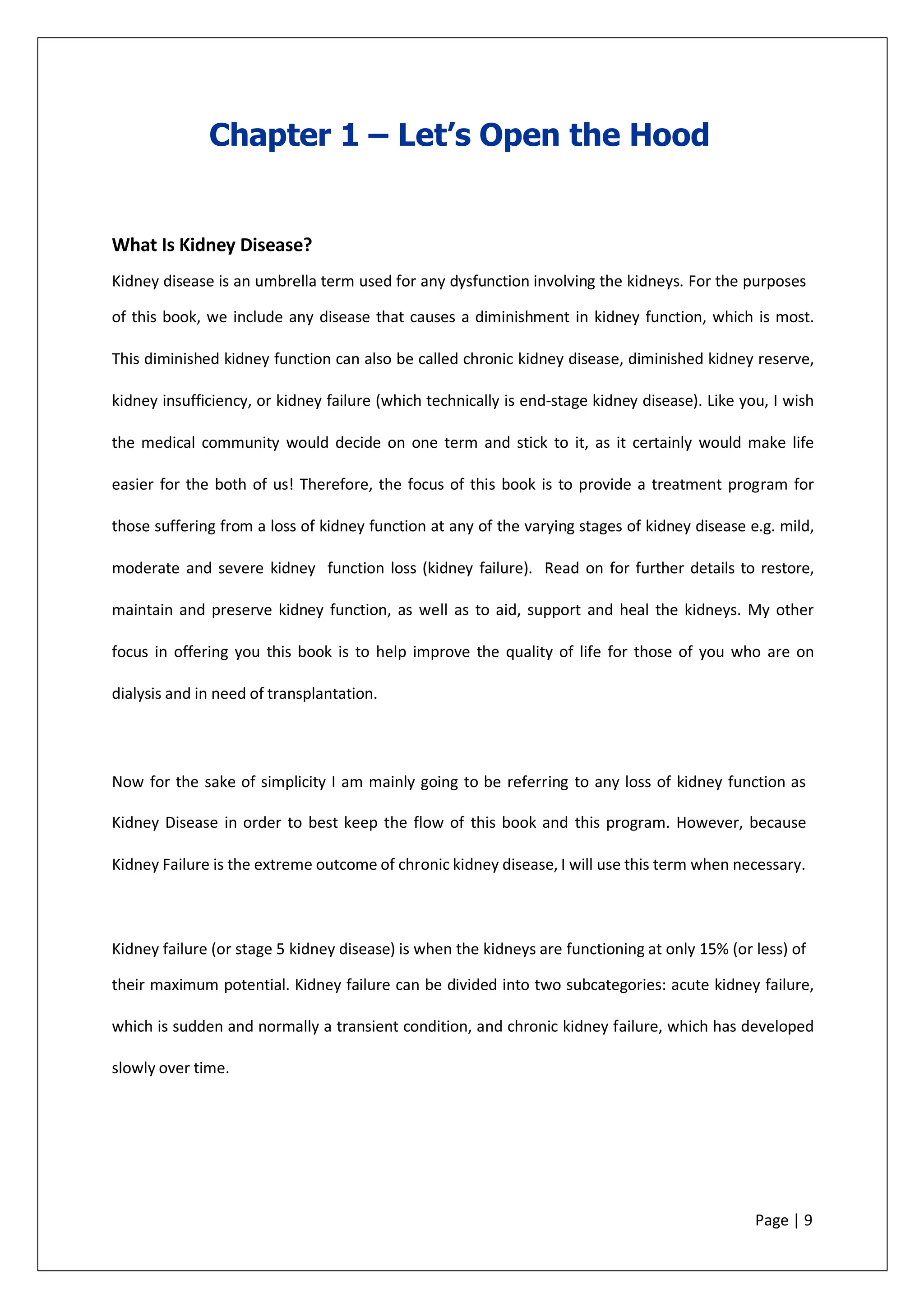 Chapter 1 – Let’s Open the Hood
What Is Kidney Disease?
Kidney disease is an umbrella term used for any dysfunction involving the kidneys. For the purposes
of this book, we include any disease that causes a diminishment in kidney function, which is most.
This diminished kidney function can also be called chronic kidney disease, diminished kidney reserve,
kidney insufficiency, or kidney failure (which technically is end-stage kidney disease). Like you, I wish
the medical community would decide on one term and stick to it, as it certainly would make life
easier for the both of us! Therefore, the focus of this book is to provide a treatment program for
those suffering from a loss of kidney function at any of the varying stages of kidney disease e.g. mild,
moderate and severe kidney function loss (kidney failure). Read on for further details to restore,
maintain and preserve kidney function, as well as to aid, support and heal the kidneys. My other
focus in offering you this book is to help improve the quality of life for those of you who are on
dialysis and in need of transplantation.
Now for the sake of simplicity I am mainly going to be referring to any loss of kidney function as
Kidney Disease in order to best keep the flow of this book and this program. However, because
Kidney Failure is the extreme outcome of chronic kidney disease, I will use this term when necessary.
Kidney failure (or stage 5 kidney disease) is when the kidneys are functioning at only 15% (or less) of
their maximum potential. Kidney failure can be divided into two subcategories: acute kidney failure,
which is sudden and normally a transient condition, and chronic kidney failure, which has developed
slowly over time.
Page | 9
 
