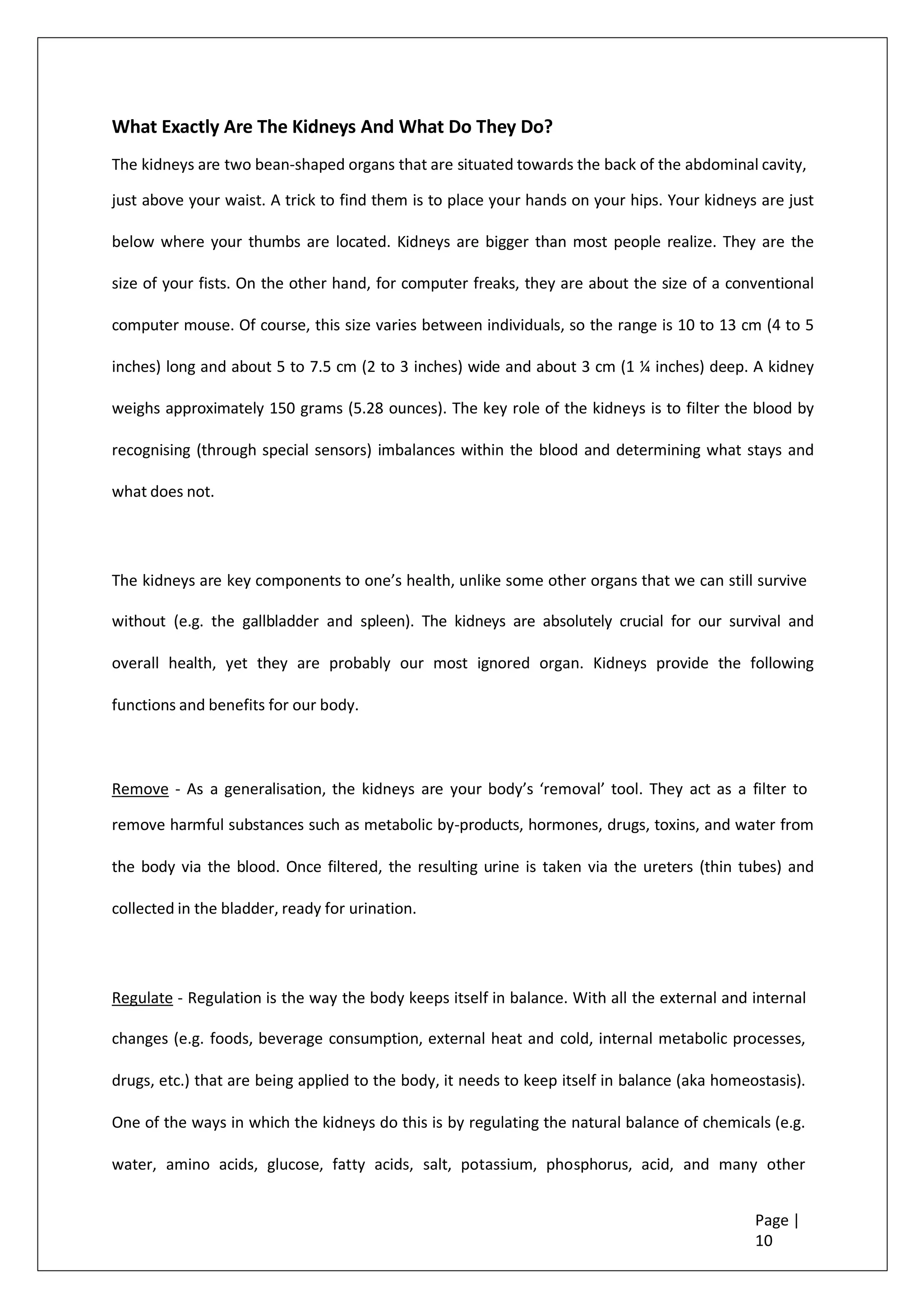 What Exactly Are The Kidneys And What Do They Do?
The kidneys are two bean-shaped organs that are situated towards the back of the abdominal cavity,
just above your waist. A trick to find them is to place your hands on your hips. Your kidneys are just
below where your thumbs are located. Kidneys are bigger than most people realize. They are the
size of your fists. On the other hand, for computer freaks, they are about the size of a conventional
computer mouse. Of course, this size varies between individuals, so the range is 10 to 13 cm (4 to 5
inches) long and about 5 to 7.5 cm (2 to 3 inches) wide and about 3 cm (1 ¼ inches) deep. A kidney
weighs approximately 150 grams (5.28 ounces). The key role of the kidneys is to filter the blood by
recognising (through special sensors) imbalances within the blood and determining what stays and
what does not.
The kidneys are key components to one’s health, unlike some other organs that we can still survive
without (e.g. the gallbladder and spleen). The kidneys are absolutely crucial for our survival and
overall health, yet they are probably our most ignored organ. Kidneys provide the following
functions and benefits for our body.
Remove - As a generalisation, the kidneys are your body’s ‘removal’ tool. They act as a filter to
remove harmful substances such as metabolic by-products, hormones, drugs, toxins, and water from
the body via the blood. Once filtered, the resulting urine is taken via the ureters (thin tubes) and
collected in the bladder, ready for urination.
Regulate - Regulation is the way the body keeps itself in balance. With all the external and internal
changes (e.g. foods, beverage consumption, external heat and cold, internal metabolic processes,
drugs, etc.) that are being applied to the body, it needs to keep itself in balance (aka homeostasis).
One of the ways in which the kidneys do this is by regulating the natural balance of chemicals (e.g.
water, amino acids, glucose, fatty acids, salt, potassium, phosphorus, acid, and many other
Page |
10
 
