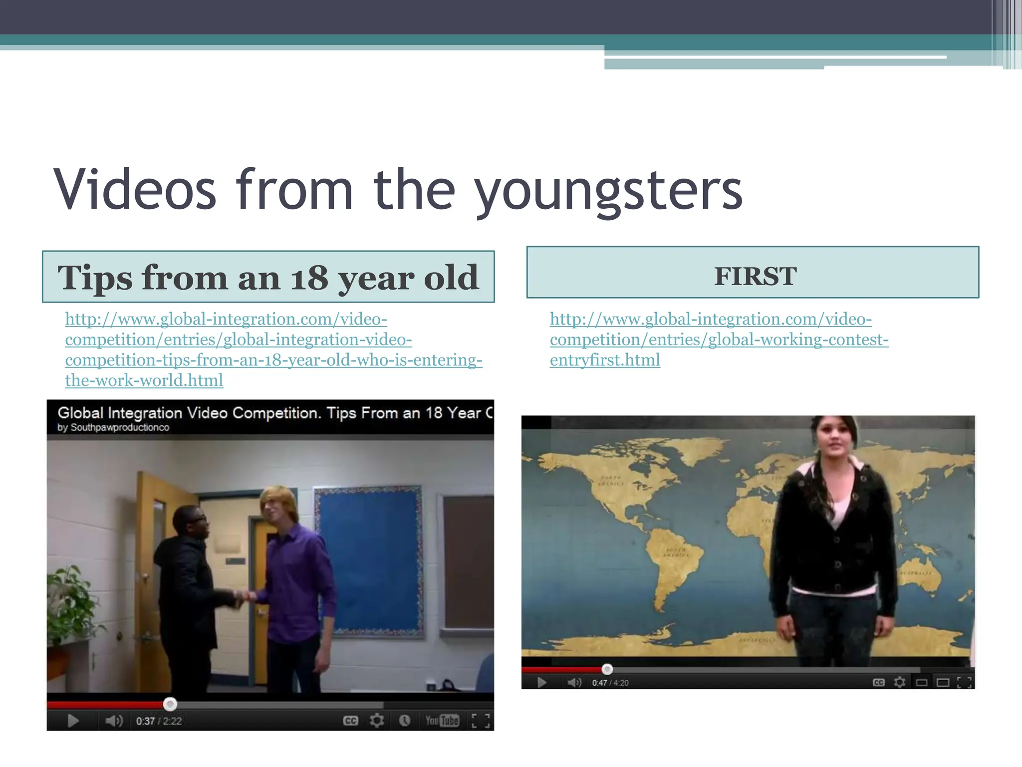 Videos from the youngsters
Tips from an 18 year old                                                    FIRST
http://www.global-integration.com/video-                http://www.global-integration.com/video-
competition/entries/global-integration-video-           competition/entries/global-working-contest-
competition-tips-from-an-18-year-old-who-is-entering-   entryfirst.html
the-work-world.html
 
