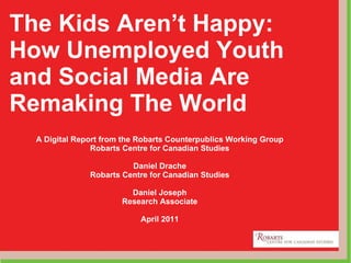 The Kids Aren’t Happy: How Unemployed Youth and Social Media Are Remaking The World A Digital Report from the Robarts Counterpublics Working Group Robarts Centre for Canadian Studies Daniel Drache Robarts Centre for Canadian Studies Daniel Joseph Research Associate April 2011 