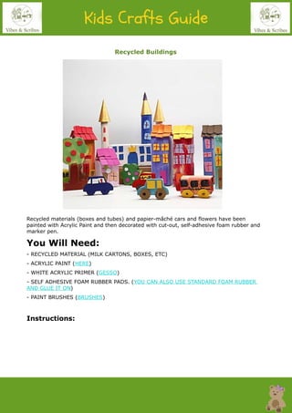 Recycled Buildings
Recycled materials (boxes and tubes) and papier-mâché cars and flowers have been
painted with Acrylic Paint and then decorated with cut-out, self-adhesive foam rubber and
marker pen.
You Will Need:
- RECYCLED MATERIAL (MILK CARTONS, BOXES, ETC)
- ACRYLIC PAINT (HERE)
- WHITE ACRYLIC PRIMER (GESSO)
- SELF ADHESIVE FOAM RUBBER PADS. (YOU CAN ALSO USE STANDARD FOAM RUBBER
AND GLUE IT ON)
- PAINT BRUSHES (BRUSHES)
Instructions:
 