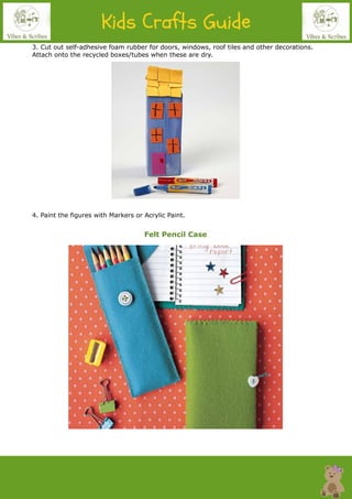 3. Cut out self-adhesive foam rubber for doors, windows, roof tiles and other decorations.
Attach onto the recycled boxes/tubes when these are dry.
4. Paint the figures with Markers or Acrylic Paint.
Felt Pencil Case
 