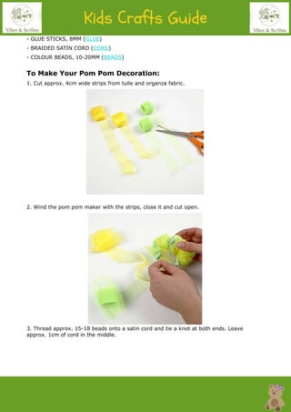 - GLUE STICKS, 8MM (GLUE)
- BRAIDED SATIN CORD (CORD)
- COLOUR BEADS, 10-20MM (BEADS)
To Make Your Pom Pom Decoration:
1. Cut approx. 4cm wide strips from tulle and organza fabric.
2. Wind the pom pom maker with the strips, close it and cut open.
3. Thread approx. 15-18 beads onto a satin cord and tie a knot at both ends. Leave
approx. 1cm of cord in the middle.
 