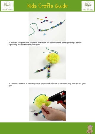 4. Now tie the pom-pom together and insert the cord with the beads (the legs) before
tightening the cord for the pom-pom.
5. Glue on the beak – a small painted papier-mâché cone – and the funny eyes with a glue
gun.
 
