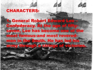 CHARACTERS:

1. General Robert Edward Lee –
Confederacy. At the age of fifty-
seven, Lee has become one of the
most famous-and most revered-
men in the South. He has led his
army through a strings of victories.
 